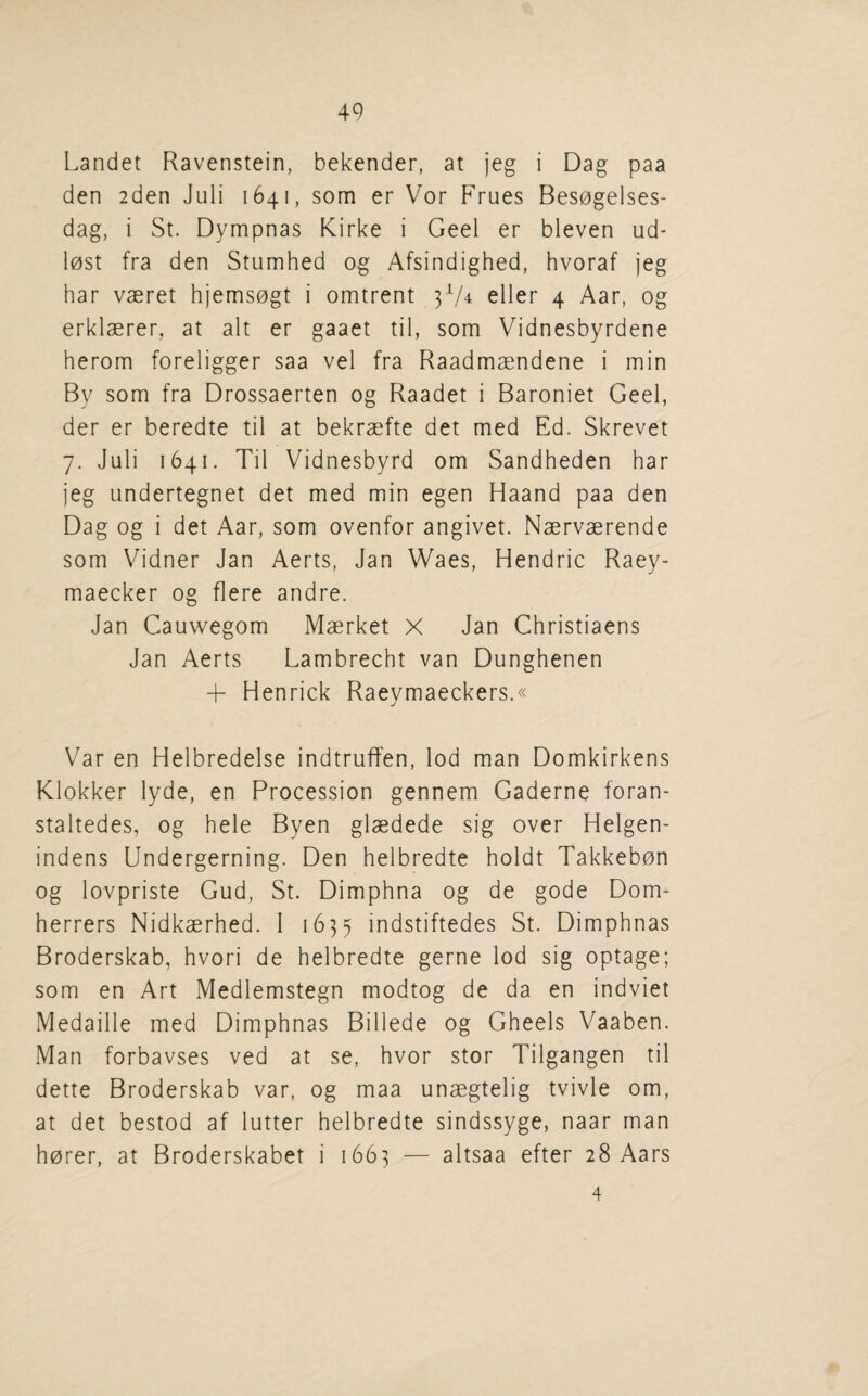 Landet Ravenstein, bekender, at jeg i Dag paa den 2den Juli 1641, som er Vor Frues Bes0gelses- dag, i St. Dympnas Kirke i Geel er bleven ud- l0st fra den Stumhed og Afsindighed, hvoraf jeg bar vaeret hjems0gt i omtrent 3^/4 eller 4 Aar, og erklaerer, at alt er gaaet til, som Vidnesbyrdene herom foreligger saa vel fra Raadmaendene i min By som fra Drossaerten og Raadet i Baroniet Geel, der er beredte til at bekraefte det med Ed. Skrevet 7. Juli 1641. Til Vidnesbyrd om Sandheden bar jeg undertegnet det med min egen Haand paa den Dag og i det Aar, som ovenfor angivet. Naervaerende som Vidner Jan Aerts, Jan Waes, Hendric Raey- maecker og flere andre. Jan Cauwegom Maerket X Jan Christiaens Jan Aerts Lambrecbt van Dungbenen + Henrick Raeymaeckers.« Var en Helbredelse indtruffen, lod man Domkirkens Klokker lyde, en Procession gennem Gaderne foran- staltedes, og bele Byen glaedede sig over Helgen- indens Undergerning. Den belbredte boldt Takkebon og lovpriste Gud, St. Dimpbna og de gode Dom- berrers Nidkaerbed. 1 1635 indstiftedes St. Dimpbnas Broderskab, bvori de belbredte gerne lod sig optage; som en Art Medlemstegn modtog de da en indviet Medaille med Dimpbnas Billede og Gbeels Vaaben. Man forbavses ved at se, bvor stor Tilgangen til dette Broderskab var, og maa unaegtelig tvivle om, at det bestod af lutter belbredte sindssyge, naar man borer, at Broderskabet i 1663 — altsaa efter 28 Aars 4