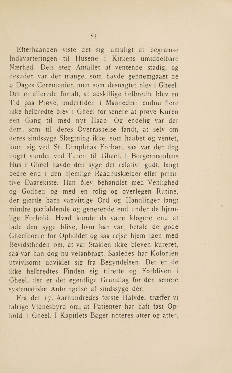 Efterhaanden viste det sig umuligt at begraense Indkvarteringen til Husene i Kirkens umiddelbare Naerhed. Dels steg Antallet af ventende stadig, og desuden var der mange, som havde gennemgaaet de 9 Dages Ceremonier, men som desuagtet blev i Gheel. Det er allerede fortalt, at adskillige helbredte blev en Tid paa Prove, undertiden i Maaneder; endnu flere ikke helbredte blev i Gheel for senere at prove Kuren een Gang til med nyt Haab. Og endelig var der dem, som til deres Overraskelse fandt, at selv om deres sindssyge Slaegtning ikke, som haabet og ventet, kom sig ved St. Dimphnas Forbon, saa var der dog noget vundet ved Turen til Gheel. I Borgermandens Hus i' Gheel havde den syge det relativt godt, langt bedre end i den hjemlige Raadhuskselder eller primi¬ tive Daarekiste. Han blev behandlet med Venlighed og Godhed og med en rolig og overlegen Rutine, der gjorde bans vanvittige Ord og Handlinger langt mindre paafaldende og generende end under de hjem¬ lige Forhold. Hvad kunde da vaere klogere end at lade den syge blive, hvor han var, betale de gode Gheelboere for Opholdet og saa rejse hjem igen med Bevidstheden om, at var Staklen ikke bleven kureret, saa var han dog nu velanbragt. Saaledes har Kolonien utvivlsomt udviklet sig fra Begyndelsen. Det er de ikke helbredtes Finden sig tilrette og Forbliven i Gheel, der er det egentlige Grundlag for den senere systernatiske Anbringelse af sindssyge der. Fra det 17. Aarhundredes forste Halvdel traelTer vi talrige Vidnesbyrd om, at Patienter har haft fast Op- hold i Gheel. I Kapitlets Boger noteres atter og atter,