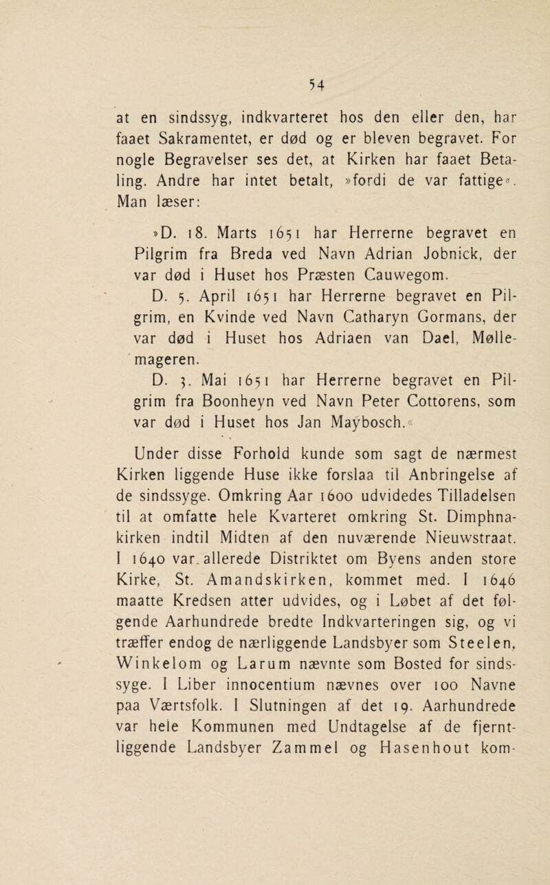 at en sindssyg, indkvarteret hos den eller den, har faaet Sakramentet, er d0d og er bleven begravet. For nogle Begravelser ses det, at Kirken har faaet Beta- ling. Andre har intet betalt, »fordi de var fattige<^ Man laeser: »D. 18. Marts 1651 har Herrerne begravet en Pilgrim fra Breda ved Navn Adrian Jobnick, der var dod i Huset hos Praesten Cauwegom. D. 5. April 1651 har Herrerne begravet en Pil¬ grim, en Kvinde ved Navn Catharyn Gormans, der var dod i Huset hos Adriaen van Dael, Molle- ' mageren. D. Mai 1651 har Herrerne begravet en Pil¬ grim fra Boonheyn ved Navn Peter Cottorens, som var dod i Huset hos Jan Maybosch.« Under disse Forhold kunde som sagt de naermest Kirken liggende Huse ikke forslaa til Anbringelse af de sindssyge. Omkring Aar 1600 udvidedes Tilladelsen til at omfatte hele Kvarteret omkring St. Dimphna- kirken indtil Midten af den nuvaerende Nieuwstraat. I 1640 var. allerede Distriktet om Byens anden store Kirke, St. Amandskirken, kommet med. I 1646 maatte Kredsen atter udvides, og i Lebet af det fol- gende Aarhundrede bredte Indkvarteringen sig, og vi traeffer endog de naerliggende Landsbyer som Steelen, Winkelom og Larum naevnte som Bosted for sinds¬ syge. I Liber innocentium naevnes over 100 Navne paa Vaertsfolk. I Slutningen af det 19. Aarhundrede var hele Kommunen med Undtagelse af de fjernt- liggende Landsbyer Zammel og Hasenhout kom-