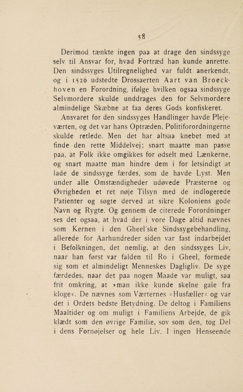 Derimod taenkte ingen paa at drage den sindssyge selv til Ansvar for, hvad Fortraed ban kunde anrette. Den sindssyges Utilregnelighed var fuldt anerkendt, og i 1526 udstedte Drossaerten Aart van Broeck- hoven en Forordning, ifolge hviiken ogsaa sindssyge Selvmordere skulde unddrages den for Selvmordere almindelige Skaebne at faa deres Gods konfiskeret. Ansvaret for den sindssyges Handlinger havde Pleje- vaerten, og det var bans Optraeden, Politiforordningerne skulde retlede. Men det bar altsaa knebet med at finde den rette Middelvej; snart maatte man passe paa, at Folk ikke omgikkes for odselt med Laenkerne, og snart maatte man bindre dem i for letsindigt at lade de sindssyge faerdes, som de bavde Lyst. Men under alle Omstaendigbeder udovede Praesterne og 0vrigbeden et ret noje Tilsyn med de indlogerede Patienter og sogte derved at sikre Koloniens gode Navn og Rygte. Og gennem de citerede Forordninger ses det ogsaa, at bvad der i vore Dage altid naevnes som Kernen i den Gbeel’ske Sindssygebebandling, allerede for Aarbundreder siden var fast indarbejdet i Befolknlngen, det nemlig, at den sindssyges Liv, naar ban forst var falden til Ro i Gbeel, formede sig som et almindeligt Menneskes Dagligliv. De syge faerdedes, naar det paa nogen Maade var muligt, saa frit omkring, at »man ikke kunde skelne gale fra kloge«. De naevnes som Vaerternes »Husfaeller« og var det i Ordets bedste Betydning. De deltog i Familiens Maaltider og om muligt i Familiens Arbejde, de gik klaedt som den ovrige Familie, sov som den, tog Del i dens Fornojelser og bele Liv. I ingen Henseende