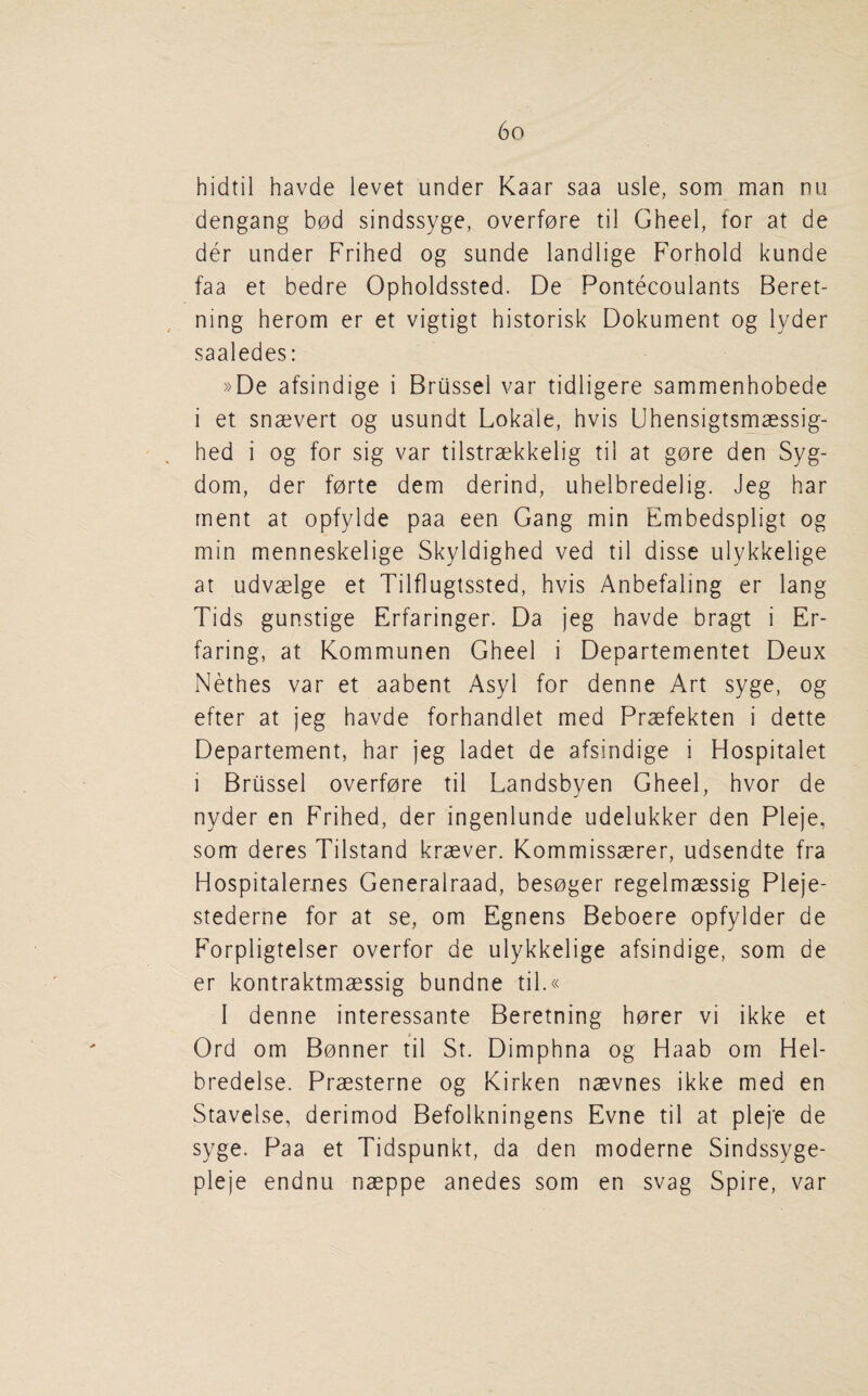 hidtil havde levet under Kaar saa usle, som man nu dengang b0d sindssyge, overf0re til Gheel, for at de der under Frihed og sunde landlige Forhold kunde faa et bedre Opholdssted. De Pontecoulants Beret- ning herom er et vigtigt historisk Dokument og lyder saaledes: »De afsindige i Brussel var tidligere sammenhobede i et snaevert og usundt Lokale, hvis Uhensigtsmaessig- hed i og for sig var tilstraekkelig til at gore den Syg- dom, der forte dem derind, uhelbredelig. Jeg bar rnent at opfylde paa een Gang min Embedspligt og min menneskelige Skyldighed ved til disse ulykkelige at udvaelge et Tilflugtssted, hvis Anbefaling er lang Tids gunstige Erfaringer. Da jeg havde bragt i Er- faring, at Kommunen Gheel i Departementet Deux Nethes var et aabent Asyl for denne Art syge, og efter at jeg havde forhandlet med Praefekten i dette Departement, har jeg ladet de afsindige i Hospitalet i Brussel overfore til Landsbyen Gheel, hvor de nyder en Frihed, der ingenlunde udelukker den Pleje, som deres Tilstand kraever. Kommissaerer, udsendte fra Hospitalerues Generalraad, besoger regelmaessig Pleje- stederne for at se, om Egnens Beboere opfylder de F’orpligtelser overfor de ulykkelige afsindige, som de er kontraktmaessig bundne til.« I denne interessante Beretning horer vi ikke et Ord om Bonner til St. Dimphna og Haab om Hel- bredelse. Praesterne og Kirken naevnes ikke med en Stavelse, derimod Befolkningens Evne til at pleje de syge. Paa et Tidspunkt, da den moderne Sindssyge- pleje endnu naeppe anedes som en svag Spire, var