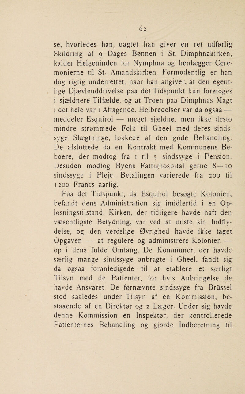 • ; se, hvorledes han, uagtet han giver en ret udf0rlig Skildring af 9 Dages Bonnen i St. Dimphnakirken, kalder Helgeninden for Nymphna og henlaegger Cere- monierne til St. Amandskirken. Formodentlig er han dog rigtig underrettet, naar han angiver, at den egent- lige Djaevleuddrivelse paa detTidspunkt kun foretoges i sjaeldnere Tilfaelde, og at Troen paa Dimphnas Magt i det hele var i Aftagende. Helbredelser var da ogsaa — meddeler Esquirol — meget sjaeldne, men ikke _destQ mindre strommede Folk til Gheel med deres sinds- syge Slaegtninge, lokkede af den gode Behandling. De afsluttede da en Kontrakt med Kommunens Be- boere, der modtog fra i til 5 sindssyge i Pension. Desuden modtog Byens Fattighospital gerne 8—10 sindssyge i Pleje. Betalingen varierede fra 200 til 1200 Francs aarlig. Paa det Hdspunkt, da Esquirol besogte Kolonien, befaridt dens Administration sig imidlertid i en Op- losningstilstand. Kirken, der tidligere havde haft den vaesentligste Betydning, var ved at miste sin Indfly- delse, og den verdslige Ovrighed havde ikke taget Opgaven — at regulere og administrere Kolonien — op i dens- fulde Omfang. De Komrnuner, der havde saerlig mange sindssyge anbragte i Gheel, fandt sig da ogsaa foranledigede til at etablere et saerligt Tilsyn med de Patienter, for hvis Anbringelse de havde Ansvaret. De fernaevnte sindssyge fra Brussel stod saaledes under Tilsyn af en Kommission, be- staaende af en Direktor og 2 Laeger. Under sig havde denne Kommission en Inspektor, der kontrollerede Patienternes Behandling og gjorde Indberetning till