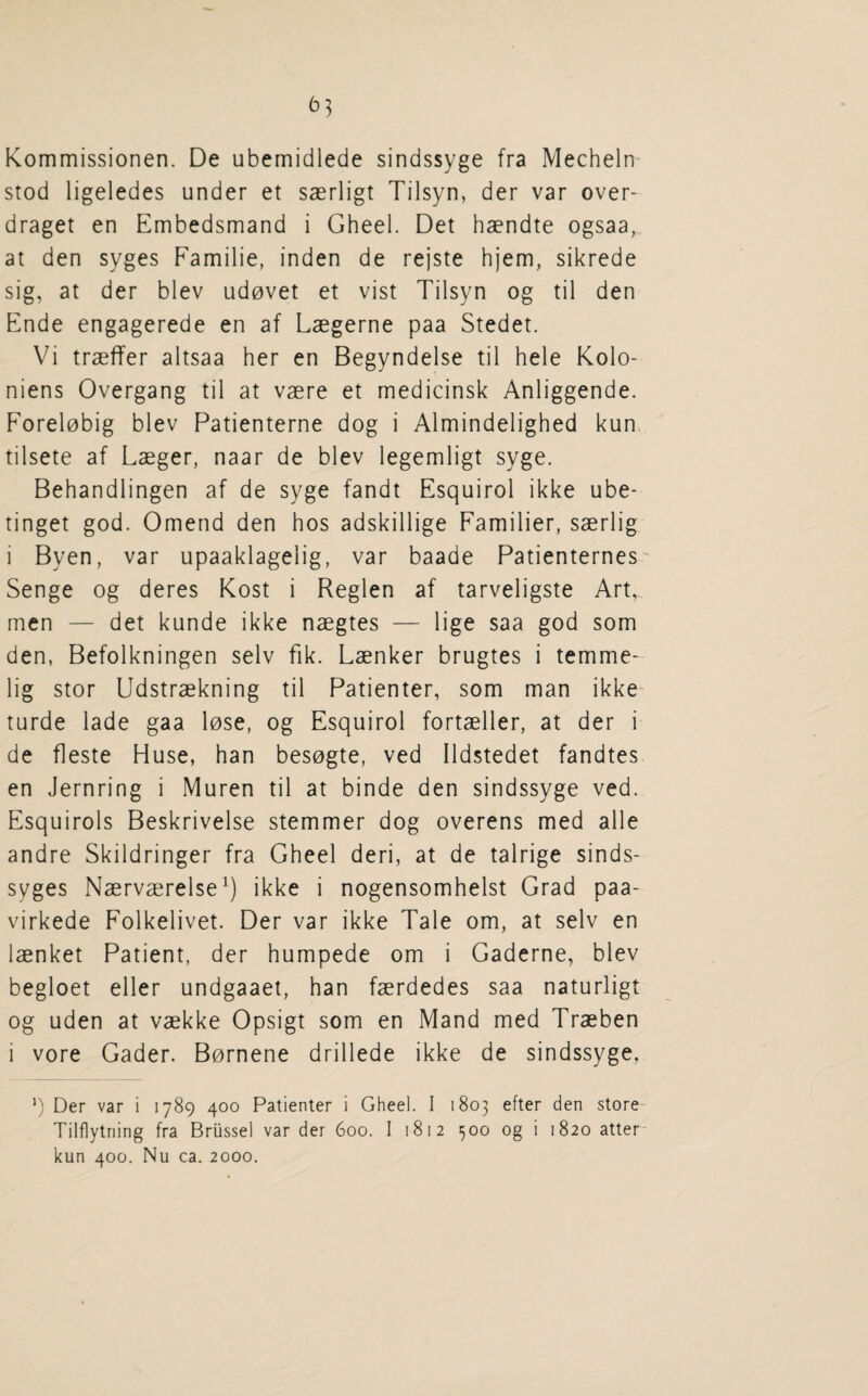 ^53 Kommissionen. De ubemidlede sindssyge fra Mecheln stod ligeledes under et saerligt Tilsyn, der var over- draget en Embedsmand i Gheel. Det haendte ogsaa, at den syges Familie, inden de rejste hjem, sikrede sig, at der blev ud0vet et vist Tilsyn og til den Ende engagerede en af Laegerne paa Stedet. Vi traeffer altsaa her en Begyndelse til hele Kolo- niens Overgang til at vaere et medicinsk Anliggende. Forel0big blev Patienterne dog i Almindelighed kun tilsete af Laeger, naar de blev legemligt syge. Behandlingen af de syge fandt Esquirol ikke ube- tinget god. Omend den hos adskillige Familier, saerlig i Byen, var upaaklagelig, var baade Patienternes Senge og deres Kost i Reglen af tarveligste Art, men — det kunde ikke naegtes — lige saa god som den, Befolkningen selv fik. Laenker brugtes i temme- lig stor Udstraekning til Patienter, som man ikke turde lade gaa lose, og Esquirol fortaeller, at der i de fleste Huse, han besogte, ved Ildstedet fandtes en Jernring i Muren til at binde den sindssyge ved. Esquirols Beskrivelse stemmer dog overens med alle andre Skildringer fra Gheel deri, at de talrige sinds- syges Naervaerelse^) ikke i nogensomhelst Grad paa- virkede Folkelivet. Der var ikke Tale om, at selv en laenket Patient, der humpede om i Gaderne, blev begloet eller undgaaet, han faerdedes saa naturligt og uden at vaekke Opsigt som en Mand med Traeben i vore Gader. Bornene drillede ikke de sindssyge, ') Der var i 1789 400 Patienter i Gheel. I 1803 efter den store- Tilflytning fra Brussel var der 600. I 1812 500 og i 1820 atter kun 400. Nu ca. 2000.