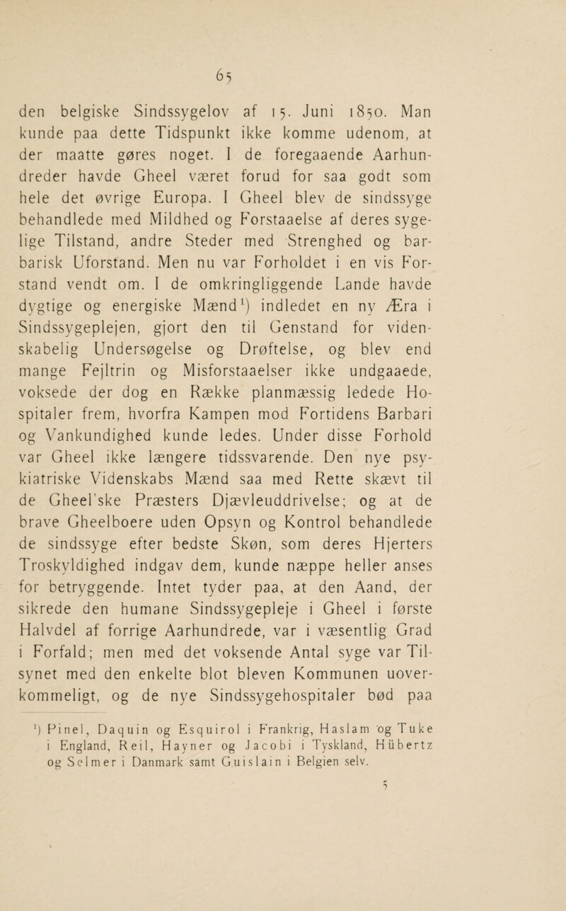 den belgiske Sindssygelov af 15. Juni 1850. Man kunde paa dette Tidspunkt ikke komme udenom, at der maatte g0res noget. I de foregaaende Aarhun- dreder havde Gheel vaeret forud for saa godt som hele det ovrige Europa. I Gheel blev de sindssyge behandlede med Mildhed og P'orstaaelse af deres syge- lige Tilstand, andre Steder med Strenghed og bar- barisk Uforstand. Men nu var Forholdet i en vis P'or- stand vendt om. I de omkringliggende Lande havde dygtige og energiske Maend^) indledet en ny /Era i Sindssygeplejen, gjort den til Genstand for viden- skabelig Undersogelse og Droftelse, og blev end mange Fejltrin og Misforstaaelser ikke undgaaede, voksede der dog en Raekke planmaessig ledede Ho¬ spitaler frem, hvorfra Kampen mod Fortidens Barbari og Vankundighed kunde ledes. Under disse F'orhold var Gheel ikke laengere tidssvarende. Den nye psy- kiatriske Videnskabs Maend saa med Rette skaevt til de Gheel’ske Praesters Djaevleuddrivelse; og at de brave Gheelboere uden Opsyn og Kontrol behandlede de sindssyge efter bedste Skon, som deres Hjerters Troskyldighed indgav dem, kunde naeppe heller anses for betryggende. Intet tyder paa, at den Aand, der sikrede den humane Sindssygepleje i Gheel i forste Halvdel af forrige Aarhundrede, var i vaesentlig Grad i Forfald; men med det voksende Antal syge var Til- synet med den enkelte blot bleven Kommunen uover- kommeligt, og de nye Sindssygehospitaler bod paa Finel, Daquin og Esquirol i Frankrig, Haslam og Tuke i England, Reil, Hayner og Jacobi i Tyskland, Hiibertz og Sclmer i Danmark samt Guislain i Belgien selv. 1