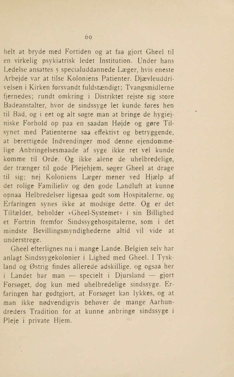 belt at bryde med Fortiden og at faa gjort Gheel til en virkelig psykiatrisk ledet Institution. Under bans I.edelse ansattes s specialuddannede Laeger, bvis eneste Arbejde var at tilse Koloniens Patienter. Djaevleuddri- velsen i Kirken forsvandt fuldstaendigt; Tvangsmidlerne fjernedes; rundt omkring i Distriktet rejste sig store Badeanstalter, bvor de sindssyge let kunde fores ben til Bad, og i eet og alt sogte man at bringe de hygiej- niske Forbold op paa en saadan Hojde og gore Til- synet med Patienterne saa effektivt og betryggende, at berettigede Indvendinger mod denne ejendomme- lige Anbringelsesmaade af syge ikke ret vel kunde komme til Orde. Og ikke alene de uhelbredelige, der traenger til gode Plejebjem, soger Gheel at drage til sig; nej Koloniens Laeger mener ved Hjaelp af det rolige Familieliv og den gode Landluft at kunne opnaa Helbredelser ligesaa godt som Hospitalerne, og Erfaringen synes ikke at modsige dette. Og er det Tilfaeldet, beholder »Gheel-Systemet« i sin Billighed et Fortrin fremfor Sindssygehospitalerne, som i det mindste Bevillingsmyndighederne altid vil vide at understrege. Gheel efterlignes nu i mange Lande. Belgien selv bar anlagt Sindssygekolonier i Lighed med Gheel. I Tysk- land og Ostrig findes allerede adskillige, og ogsaa her i Landet har man — specielt i Djursland — gjort Forsoget, dog kun med uhelbredelige sindssyge. Er¬ faringen har godtgjort, at Forsoget kan lykkes, og at man ikke nodvendigvis behover de mange Aarhun- dreders Tradition for at kunne anbringe sindssyge i Pleje i private Hjem.