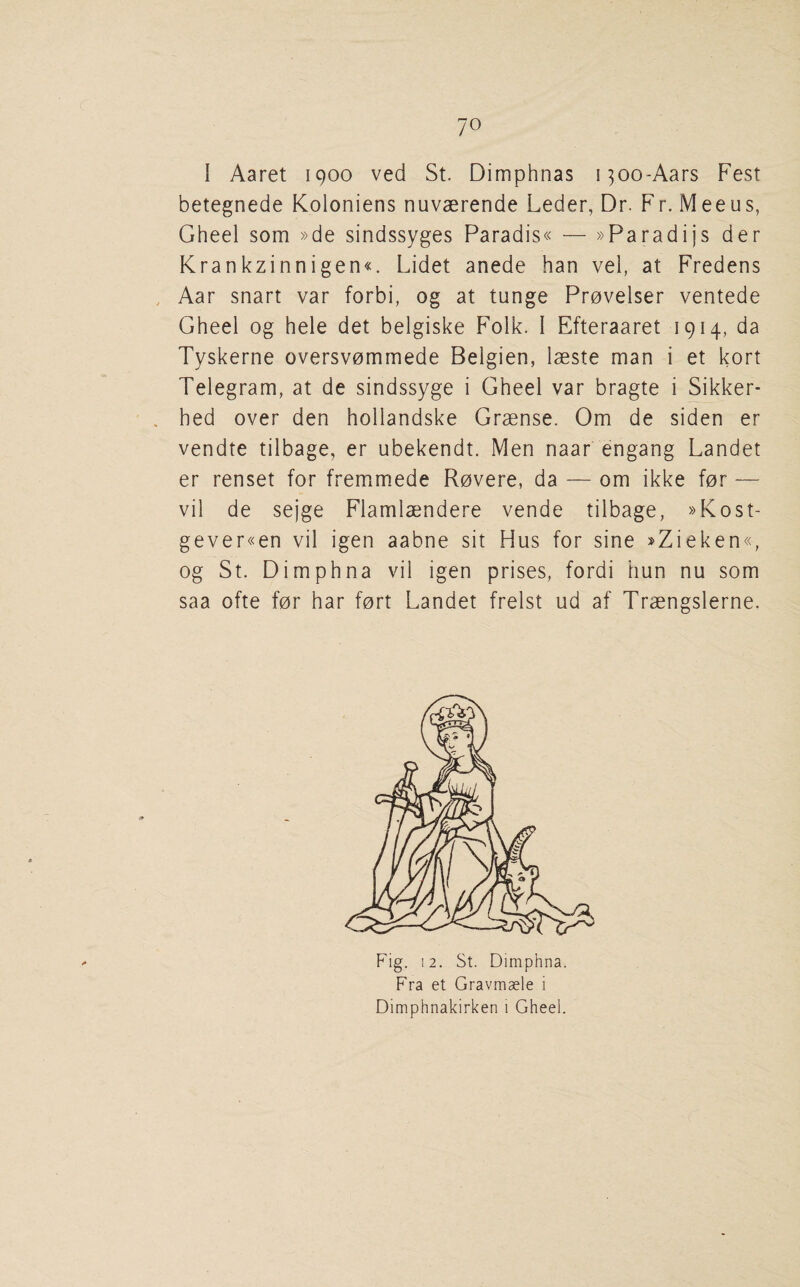 1 Aaret 1900 ved St. Dimphnas i^oo-Aars Fest betegnede Koloniens nuvaerende Leder, Dr. Fr. Meeus, Gheel som »de sindssyges Paradis« — »Paradijs der Krankzinnigen«. Lidet anede ban vel, at Fredens Aar snart var forbi, og at tunge Provelser ventede Gheel og hele det belgiske Folk. I Efteraaret 1914, da Tyskerne oversvommede Belgian, laeste man i et kort Telegram, at de sindssyge i Gheel var bragte i Sikker- hed over den hollandske Grsense. Om de siden er vendte tilbage, er ubekendt. Men naar engang Landet er renset for fremmede Rovere, da — om ikke for — vil de sejge Flamlaendere vende tilbage, »Kost- gever«en vil igen aabne sit Hus for sine »Zieken«, og St. Dimphna vil igen prises, fordi bun nu som saa ofte for har fort Landet frelst ud af Traengslerne. Fig. 12. St. Dimphna. Fra et Gravmaele i Dimphnakirken i Gheel.