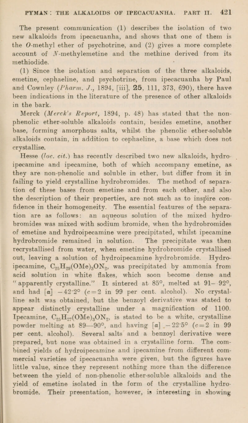 The present communication (1) describes the isolation of two new alkaloids from ipecacuanha, and shows that one of them is the O-methyl ether of psychotrine, and (2) gives a more complete account of iV'-methylemetine and the methine derived from its methiodide. (1) Since the isolation and separation of the three alkaloids, emetine, cephaeline, and psychotrine, from ipecacuanha by Paul and Cownley (Pharm. J.} 1894, [iii], 25, Ill, 373, 690), there have been indications in the literature of the presence of other alkaloids in the bark. Merck (Merck’s Report, 1894, p. 48) has stated that the non- phenolic ether-soluble alkaloids contain, besides emetine, another base, forming amorphous salts, whilst the phenolic ether-soluble alkaloids contain, in addition to cephaeline, a base which does not crystallise. Hesse {loc. cit.) has recentlv described two new alkaloids, hydro- ipecamine and ipecamine, both of which accompany emetine, as they are non-phenolic and soluble in ether, but differ from it in failing to yield crystalline hydrobromides. The method of separa¬ tion of these bases from emetine and from each other, and also the description of their properties, are not such as to inspire con¬ fidence in their homogeneity. The essential features of the separa¬ tion are as follows: an aqueous solution of the mixed hydro¬ bromides was mixed with sodium bromide, when the hydrobromides of emetine and hydroipecamine were precipitated, whilst ipecamine hydrobromide remained in solution. The precipitate was then recrystallised from water, when emetine hydrobromide crystallised out, leaving a solution of hydroipecamine hydrobromide. Hydro¬ ipecamine, C25H29(OMe)3ON2, was precipitated by ammonia from acid solution in white flakes, which soon become dense and “ apparently crystalline.” It sintered at 85°, melted at 91— 92°, and had [a] — 42‘2° (c = 2 in 99 per cent, alcohol). No crystal¬ line salt was obtained, but the benzoyl derivative was stated to appear distinctly crystalline under a magnification of 1100. Ipecamine, Co5Ho7(OMe)3ON2, is stated to be a white, crystalline powder melting at 89—90°, and having [a] —22*5° (c = 2 in 99 per cent, alcohol). Several salts and a benzoyl derivative were prepared, but none was obtained in a crystalline form. The com¬ bined yields of hydroipecamine and ipecamine from different com¬ mercial varieties of ipecacuanha were given, but the figures have little value, since they represent nothing more than the difference between the yield of non-phenolic ether-soluble alkaloids and the yield of emetine isolated in the form of the crystalline hydro¬ bromide. Their presentation, however, is interesting in showing