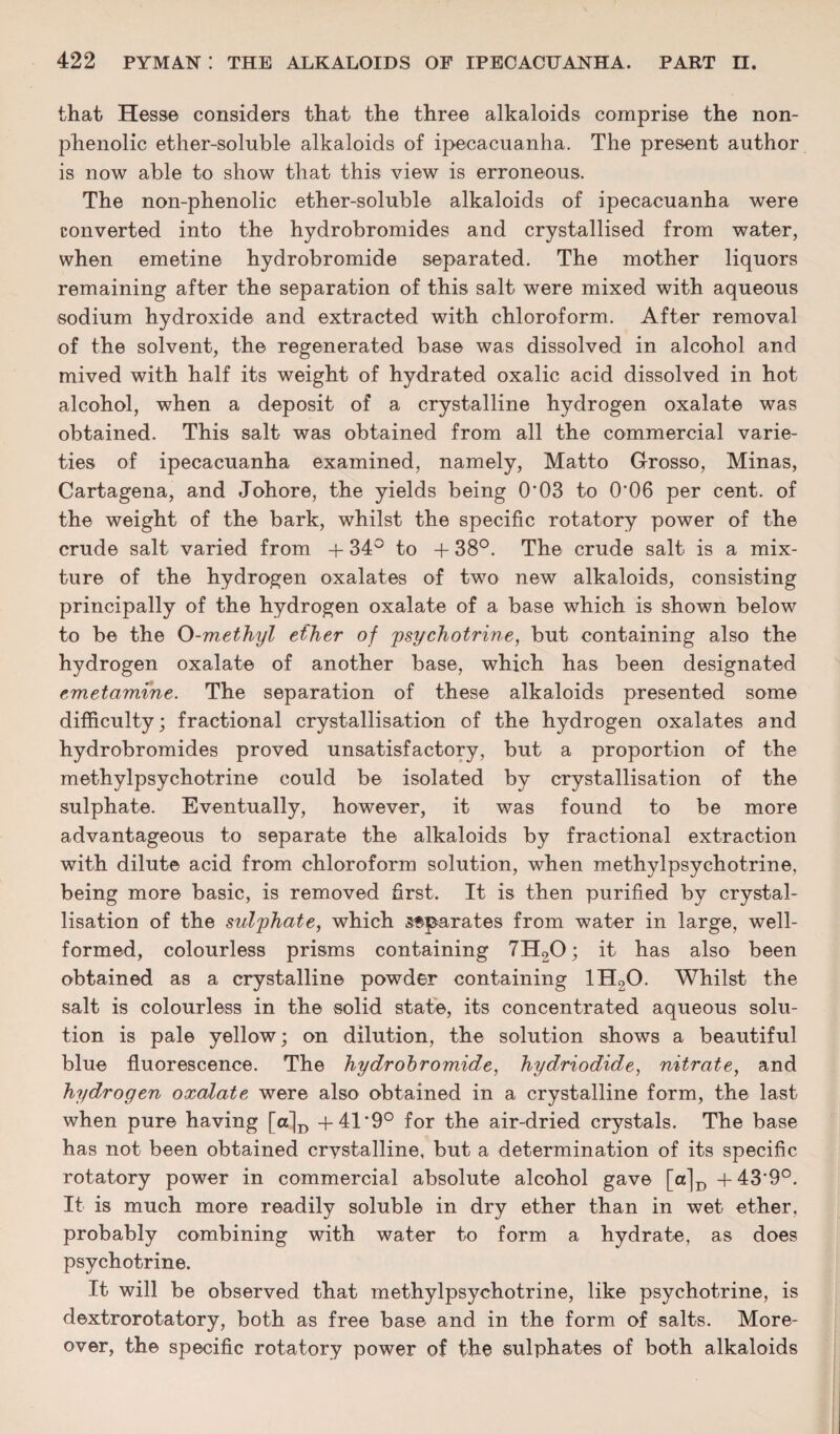 that Hesse considers that the three alkaloids comprise the non- phenolic ether-soluble alkaloids of ipecacuanha. The present author is now able to show that this view is erroneous. The non-phenolic ether-soluble alkaloids of ipecacuanha were converted into the hydrobromides and crystallised from water, when emetine hydrobromide separated. The mother liquors remaining after the separation of this salt were mixed with aqueous sodium hydroxide and extracted with chloroform. After removal of the solvent, the regenerated base was dissolved in alcohol and mived with half its weight of hydrated oxalic acid dissolved in hot alcohol, when a deposit of a crystalline hydrogen oxalate was obtained. This salt was obtained from all the commercial varie¬ ties of ipecacuanha examined, namely, Matto Grosso, Minas, Cartagena, and Johore, the yields being 0'03 to 0'06 per cent, of the weight of the bark, whilst the specific rotatory power of the crude salt varied from + 34° to + 38°. The crude salt is a mix¬ ture of the hydrogen oxalates of two new alkaloids, consisting principally of the hydrogen oxalate of a base which is shown below to be the 0-m.ethyl ether of psychotrine, but containing also the hydrogen oxalate of another base, which has been designated emetamine. The separation of these alkaloids presented some difficulty; fractional crystallisation of the hydrogen oxalates and hydrobromides proved unsatisfactory, but a proportion of the methylpsychotrine could be isolated by crystallisation of the sulphate. Eventually, however, it was found to be more advantageous to separate the alkaloids by fractional extraction with dilute acid from chloroform solution, when methylpsychotrine, being more basic, is removed first. It is then purified by crystal¬ lisation of the sulphate, which separates from water in large, well- formed, colourless prisms containing 7H20; it has also been obtained as a crystalline powder containing 1H20. Whilst the salt is colourless in the solid state, its concentrated aqueous solu¬ tion is pale yellow; on dilution, the solution shows a beautiful blue fluorescence. The hydrobromide, hydriodide, nitrate, and hydrogen oxalate were also obtained in a crystalline form, the last when pure having [a]D +41*9° for the air-dried crystals. The base has not been obtained crystalline, but a determination of its specific rotatory power in commercial absolute alcohol gave [a]D +43‘9°. It is much more readily soluble in dry ether than in wet ether, probably combining with water to form a hydrate, as does psychotrine. It will be observed that methylpsychotrine, like psychotrine, is dextrorotatory, both as free base and in the form of salts. More¬ over, the specific rotatory power of the sulphates of both alkaloids