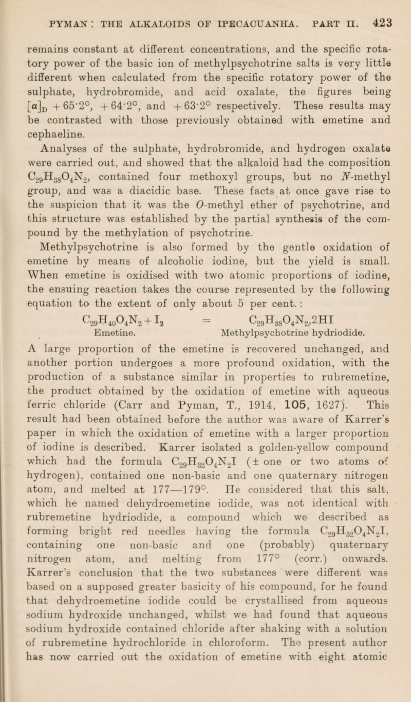 remains constant at different concentrations, and the specific rota¬ tory power of the basic ion of methylpsychotrine salts is very little different when calculated from the specific rotatory power of the sulphate, hydrobromide, and acid oxalate, the figures being [a]D +65’2°, + 64'2°, and +63‘2° respectively. These results may be contrasted with those previously obtained with emetine and cephaeline. Analyses of the sulphate, hydrobromide, and hydrogen oxalate were carried out, and showed that the alkaloid had the composition C29H33O4N2, contained four methoxyl groups, but no A-methyl group, and was a diacidic base. These facts at once gave rise to the suspicion that it was the O-methyl ether of psychotrine, and this structure was established by the partial synthesis of the com¬ pound by the methylation of psychotrine. Methylpsychotrine is also formed by the gentle oxidation of emetine by means of alcoholic iodine, but the yield is small. When emetine is oxidised with two atomic proportions of iodine, the ensuing reaction takes the course represented by the following equation to the extent of only about 5 per cent.: C29H40O4N2 +12 = C29H3804N2,2HI Emetine. Methylpsychotrine hydriodide. A large proportion of the emetine is recovered unchanged, and another portion undergoes a more profound oxidation, with the production of a substance similar in properties to rubremetine, the product obtained by the oxidation of emetine with aqueous ferric chloride (Carr and Pyman, T., 1914, 105, 1627). This result had been obtained before the author was aware of Karrer’s paper in which the oxidation of emetine with a larger proportion of iodine is described. Karrer isolated a golden-yellow compound which had the formula C29H3204N2I (± one or two atoms of hydrogen), contained one non-basic and one quaternary nitrogen atom, and melted at 177—179°. He considered that this salt, which he named dehydroemetine iodide, was not identical with rubremetine hydriodide, a compound which we described as forming bright red needles having the formula C29H3204N2I, containing one non-basic and one (probably) quaternary nitrogen atom, and melting from 177° (corr.) onwards. Karrer’s conclusion that the two substances wrere different was based on a supposed greater basicity of his compound, for he found that dehydroemetine iodide could be crystallised from aqueous sodium hydroxide unchanged, whilst we had found that aqueous sodium hydroxide contained chloride after shaking with a solution of rubremetine hydrochloride in chloroform. The present author has now carried out the oxidation of emetine with eight atomic