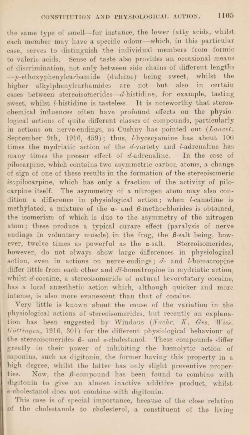 the same type of smell—for instance, the lower latty acids, whilst each member may have a specific odour—which, in this particular case, serves to distinguish the individual members from iormic to valeric acids. Sense of taste also provides an occasional means of discrimination, not only between side chains of different lengths —p-ethoxyphenylcarbamide (dulcine) being sweet, whilst the higher alkylphenylcarbamides are not—but also in certain cases between stereoisoinerides—^/-histidine, for example, tasting sweet, whilst Z-liistidine is tasteless. It is noteworthy that stereo¬ chemical influences often have profound effects on the physio¬ logical actions of quite different classes of compounds, particularly in actions on nerve-endings, as Cushny has pointed out (Lancet, September 9th, 1916, 459); thus, Z-hyoscyamine has about 100 times the mydriatic action of the rZ-variety and Z-adrenaline has many times the pressor effect of ^-adrenaline. In the case of pilocarpine, which contains two asymmetric carbon atoms, a change of sign of one of these results in the formation of the stereoisomeric Zsopilocarpine, which has only a fraction of the activity of pilo¬ carpine itself. The asymmetry of a nitrogen atom may also con¬ dition a difference in physiological action; when Z-canadine is methylated, a mixture of the a- and /3-methochlorides is obtained, the isomerism of which is due to the asymmetry of the nitrogen atom; these produce a typical curare effect (paralysis of nerve endings in voluntary muscle) in the frog, the /3-salt being, how¬ ever, twelve times as powerful as the a-salt. Stereoisomerides, however, do not always show large differences in physiological action, even in actions on nerve-endings; d- and Z-homatropine differ little from each other and r/Z-homatropine in mydriatic action, whilst rZ-cocaine, a stereoisomeride of natural laevorotatory cocaine, has a local anaesthetic action which, although quicker and more intense, is also more evanescent than that of cocaine. Very little is known about the cause of the variation in the physiological actions of stereoisomerides, but recently an explana¬ tion has been suggested by Windaus (Xac.hr. K. Ges. TP-iss. Gut tingen, 1916, 301) for the different physiological behaviour of the stereoisomerides /3- and e-cholestanol. These compounds differ greatly in their power of inhibiting the haemolytic action of saponins, such as digitonin, the former having this property in a high degree, whilst the latter has only slight preventive proper¬ ties. Now, the /8-compound has been found to combine with digitonin to give an almost inactive additive product, whilst e-cholestanol does not combine with digitonin. This case is of special importance, because of the close relation of the cholestanols to cholesterol, a constituent of the living