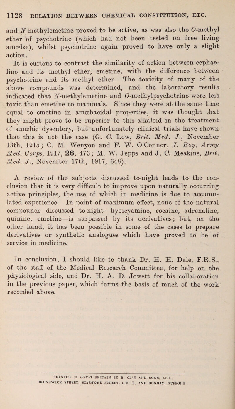 and A-methylemetine proved to be active, as was also the O-methyl ether of psychotrine (which had not been tested on free living amoebae), whilst psychotrine again proved to have only a slight action. It is curious to contrast the similarity of action between cephae- line and its methyl ether, emetine, with the difference between psychotrine and its methyl ether. The toxicity of many of the above compounds was determined, and the laboratory results indicated that A-methylemetine and O-methylpsychotrine were less toxic than emetine to mammals. Since they were at the same time equal to emetine in amoebacidal properties, it was thought that they might prove to be superior to this alkaloid in the treatment of amoebic dysentery, but unfortunately clinical trials have shown that this is not the case (G. C. Low, Brit. Med. J., November 13th, 1915; C. M. Wenyon and F. W. O’Connor, J. Roy. Army Med. Corps, 1917, 28, 473; M. W. Jepps and J. C. Meakins, Brit. Med. J., November 17th, 1917, 648). A review of the subjects discussed to-night leads to the con¬ clusion that it is very difficult to improve upon naturally occurring active principles, the use of which in medicine is due to accumu¬ lated experience. In point of maximum effect, none of the natural compounds discussed to-night—hyoscyamine, cocaine, adrenaline, quinine, emetine—is surpassed by its derivatives; but, on the other hand, it has been possible in some of the cases to prepare derivatives or synthetic analogues which have proved to be of service in medicine. In conclusion, I should like to thank Dr. H. H. Dale, F.R.S., of the staff of the Medical Research Committee, for help on the physiological side, and Dr. H. A. D. Jowett for his collaboration in the previous paper, which forms the basis of much of the work recorded above. PRINTED IN GREAT BRITAIN BY It. CLAY AND SONS, LTD., BRUNSWICK STREET, STAFFORD STREET, S.E 1, AND BCNGAY, Sl'FFOI K