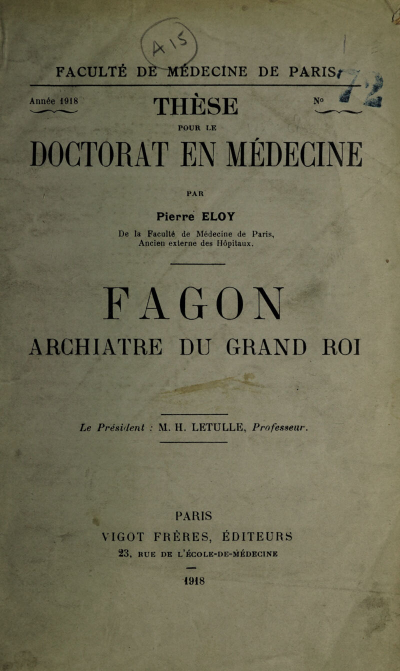 FACULTÉ DÉ MÉDECINE DE PARIS/- > Année 1918 THESE N° POUR LE PAR Pierre ELOY De la Faculté de Médecine de Paris, Ancien externe des Hôpitaux. FAGON ARCHIATRE DU GRAND ROI Le Président : M. H. LETULLE, Professeur. PARIS VIGOT FRÈRES, ÉDITEURS 23, RUE DE l’école-de-médecink