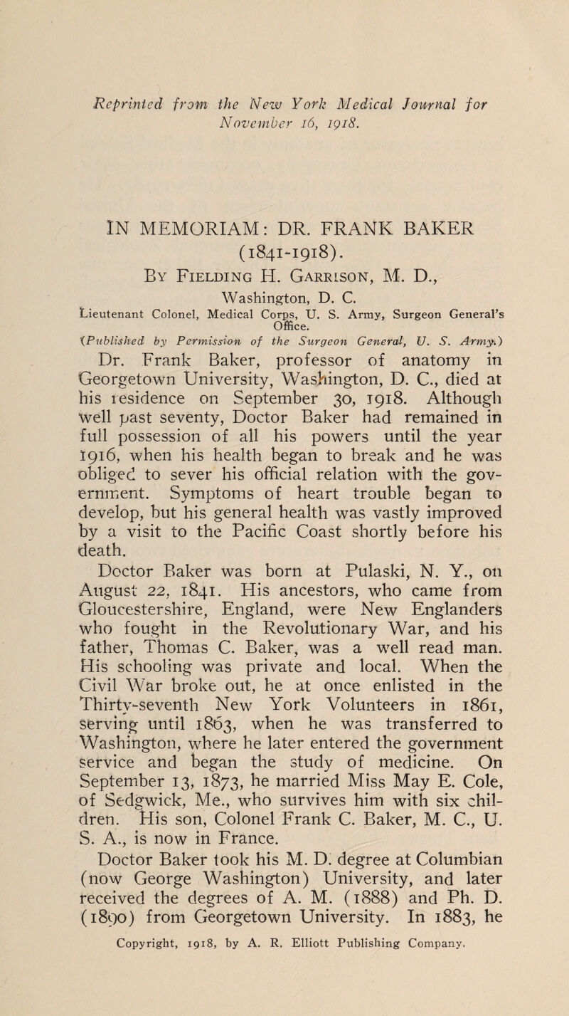 Reprinted from the Nezv York Medical Journal for November i6, igi8. IN MEMORIAM: DR. FRANK BAKER (1841-1918). By Fielding H. Garrison, M. D., Washington, D. C. Lieutenant Colonel, Medical Corps, U. S. Army, Surgeon General’s Office. ‘{Published by Permission of the Surgeon General, U. S. Army.) Dr. Frank Baker, professor of anatomy in Georgetown University, Washington, D. C., died at his residence on September 30, 1918. Although well past seventy. Doctor Baker had remained in full possession of all his powers until the year 1916, when his health began to break and he was obliged to sever his official relation with the gov¬ ernment. Symptoms of heart trouble began to develop, but his general health was vastly improved by a visit to the Pacific Coast shortly before his death. Doctor Baker was born at Pulaski, N. Y., on August 22, 1841. His ancestors, who came from Gloucestershire, England, were New Englanders who fought in the Revolutionary War, and his father, Thomas C. Baker, was a well read man. His schooling was private and local. When the Civil War broke out, he at once enlisted in the Thirty-seventh New York Volunteers in 1861, serving until 1863, when he was transferred to Washington, where he later entered the government service and began the study of medicine. On September 13, 1873, he married Miss May E. Cole, of Sedgwick, Me., who survives him with six chil¬ dren. His son. Colonel Frank C. Baker, M. C., U. S. A., is now in France. Doctor Baker took his M. D. degree at Columbian (now George Washington) University, and later received the degrees of A. M. (1888) and Ph. D. (1890) from Georgetown University. In 1883, he Copyright, 1918, by A. R. Elliott Publishing Company.