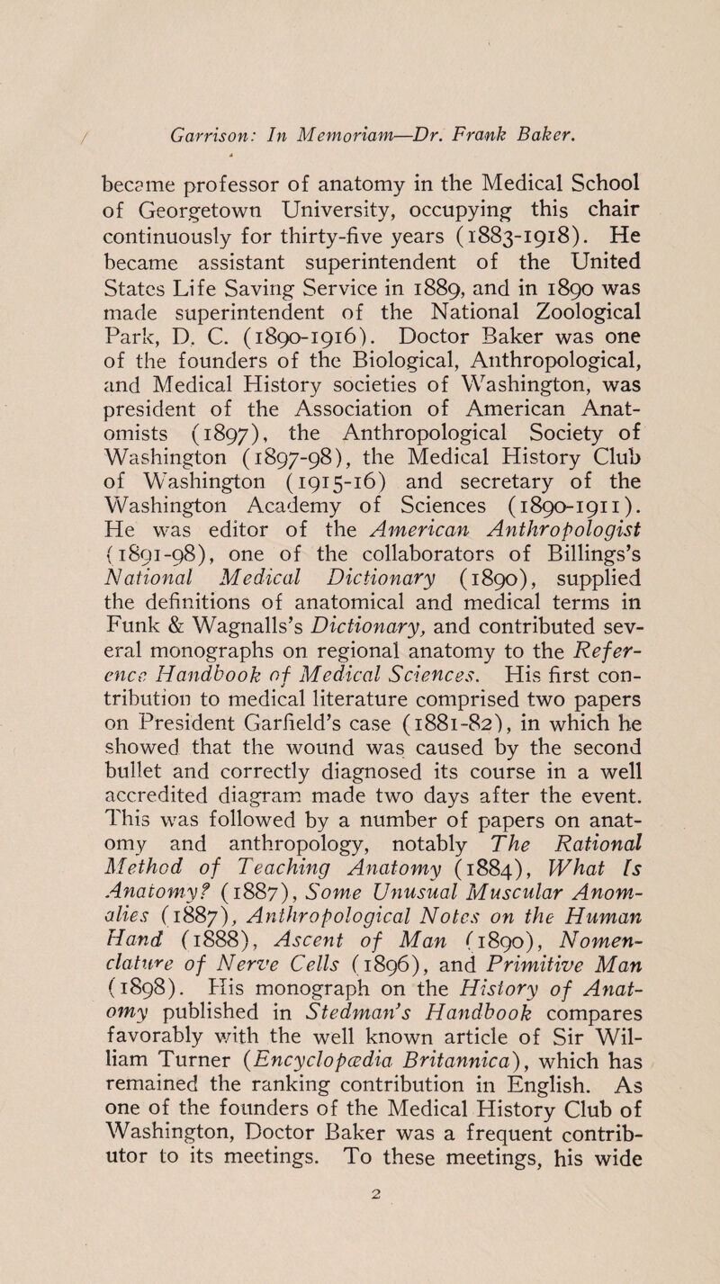 became professor of anatomy in the Medical School of Georgetown University, occupying this chair continuously for thirty-five years (1883-1918). He became assistant superintendent of the United States Life Saving Service in 1889, and in 1890 was made superintendent of the National Zoological Park, D, C. (1890-1916). Doctor Baker was one of the founders of the Biological, Anthropological, and Medical History societies of Washington, was president of the Association of American Anat¬ omists (1897), “^he Anthropological Society of Washington (1897-98), the Medical History Club of Washington (1915-16) and secretary of the Washington Academy of Sciences (1890-1911). He was editor of the American Anthropologist (1891-98), one of the collaborators of Billings’s National Medical Dictionary (1890), supplied the definitions of anatomical and medical terms in Funk & Wagnalls’s Dictionary, and contributed sev¬ eral monographs on regional anatomy to the Refer¬ ence Handbook of Medical Sciences. His first con- j tribution to medical literature comprised two papers on President Garfield’s case (1881-82), in which he showed that the wound was caused by the second bullet and correctly diagnosed its course in a well accredited diagram made two days after the event. This was followed by a number of papers on anat¬ omy and anthropology, notably The Rational Method of Teaching Anatomy (1884), What Is Anatomy f (1887), Some Unusual Muscular Anom¬ alies (1887), Anthropological Notes on the Human Hand (1888), Ascent of Man (1890), Nomen¬ clature of Nerve Cells (1896), and Primitive Man (1898). His monograph on the History of Anat¬ omy published in Stedman's Handbook compares favorably v/ith the well known article of Sir Wil¬ liam Turner (Encyclopcedia Britannica), which has remained the ranking contribution in English. As one of the founders of the Medical History Club of Washington, Doctor Baker was a frequent contrib¬ utor to its meetings. To these meetings, his wide