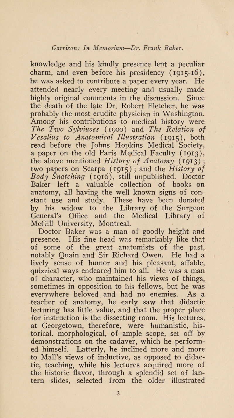 knowledge and his kindly presence lent a peculiar charm, and even before his presidency (1915-16), he was asked to contribute a paper every year. He attended nearly every meeting and usually made highly original comments in the discussion. Since the death of the late Dr. Robert Fletcher, he was probably the most erudite physician in Washington. Among his contributions to medical history were The Two Sylviuses (1900) and The Relation of Vesalius to Anatomical Illustration (1915), both read before the Johns Hopkins Medical Society, a paper on the old Paris Mgdical Faculty (1913), the above mentioned History of Anatomy (1913) ; two papers on Scarpa (1915) ; and the History of Body Snatching (1916), still unpublished. Doctor Baker left a valuable collection of books on anatomy, all having the well known signs of con¬ stant use and study. These have been donated by his widow to the Library of the Surgeon General’s Office and the Medical Library of McGill University, Montreal. Doctor Baker was a man of goodly height and presence. His fine head was remarkably like that of some of the great anatomists of the past, notably Quain and Sir Richard Owen. He had a lively sense of humor and his pleasant, affable, quizzical ways endeared him to all. He was a man of character, who maintained his views of things, sometimes in opposition to his fellows, but he was everywhere beloved and had no enemies. As a teacher of anatomy, he early saw that didactic lecturing has little value, and that the proper place for instruction is the dissecting room. His lectures, at Georgetown, therefore, were humanistic, his¬ torical, morphological, of ample scope, set off by demonstrations on the cadaver, which he perform¬ ed himself. Latterly, he inclined more and more to Mali’s views of inductive, as opposed to didac¬ tic, teaching, while his lectures acquired more of the historic flavor, through a splendid set of lan¬ tern slides, selected from the older illustrated