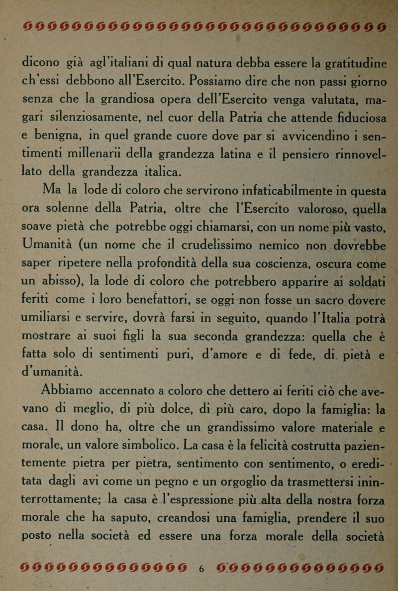 dicono già agl’italiani di qual natura debba essere la gratitudine eh essi debbono all’Esercito. Possiamo dire che non passi giorno senza che la grandiosa opera dell’Esercito venga valutata, ma¬ gari silenziosamente, nel cuor della Patria che attende fiduciosa e benigna, in quel grande cuore dove par si avvicendino 1 sen¬ timenti millenarn della grandezza latina e il pensiero rinnovel¬ lato della grandezza italica. Ma la lode di coloro che servirono infaticabilmente in questa ora solenne della Patria, oltre che l’Esercito valoroso, quella soave pietà che potrebbe oggi chiamarsi, con un nome più vasto, Umanità (un nome che il crudelissimo nemico non dovrebbe saper ripetere nella profondità della sua coscienza, oscura come un abisso), la lode di coloro che potrebbero apparire ai soldati feriti come 1 loro benefattori, se oggi non fosse un sacro dovere umiliarsi e servire, dovrà farsi in seguito, quando l’Italia potrà mostrare ai suoi figli la sua seconda grandezza: quella che è fatta solo di sentimenti puri, d’amore e di fede, di. pietà e d’umanità. Abbiamo accennato a coloro che dettero ai feriti ciò che ave¬ vano di meglio, di più dolce, di più caro, dopo la famiglia: la casa. Il dono ha, oltre che un grandissimo valore materiale e morale, un valore simbolico. La casa è la felicità costrutta pazien¬ temente pietra per pietra, sentimento con sentimento, o eredi- • tata dagli avi come un pegno e un orgoglio da trasmettersi inin¬ terrottamente; la casa è l’espressione più alta della nostra forza f' morale che ha saputo, creandosi una famiglia, prendere il suo posto nella società ed essere una forza morale della società