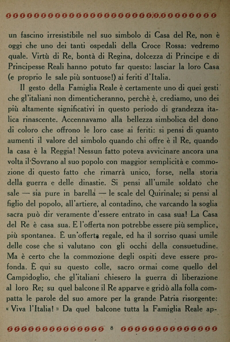 000000 0 0 0000000000000,0 0 0 0000 0 0 un fascino irresistibile nel suo simbolo di Casa del Re, non è oggi che uno dei tanti ospedali della Croce Rossa: vedremo quale. Virtù di Re, bontà di Regina, dolcezza di Principe e di Principesse Reali hanno potuto far questo: lasciar la loro Casa (e proprio le sale più sontuose!) ai feriti d’Italia. Il gesto della Famiglia Reale è certamente uno di quel gesti che gl’italiani non dimenticheranno, perchè è, crediamo, uno dei più altamente significativi in questo periodo di grandezza ita¬ lica rinascente. Accennavamo alla bellezza simbolica del dono di coloro che offrono le loro case ai feriti: si pensi di quanto aumenti il valore del simbolo quando chi offre è il Re, quando la casa è la Reggia! Nessun fatto poteva avvicinare ancora una volta il‘Sovrano al suo popolo con maggior semplicità e commo¬ zione di questo fatto che rimarrà unico, forse, nella storia della guerra e delle dinastie. Si pensi all’umile soldato che sale —• sia pure in barella — le scale del Quirinale; si pensi al figlio del popolo, all’artiere, al contadino, che varcando la soglia sacra può dir veramente d’essere entrato in casa sua! La Casa del Re è casa sua. E l’offerta non potrebbe essere più semplice, più spontanea. E un’offerta regale, ed ha il sorriso quasi umile delle cose che si valutano con gli occhi della consuetudine. Ma è certo che la commozione degli ospiti deve essere pro¬ fonda. £ qui su questo colle, sacro ormai come quello del Campidoglio, che gl’italiani chiesero la guerra di liberazione al loro Re; su quel balcone il Re apparve e gridò alla folla com¬ patta le parole del suo amore per la grande Patria risorgente: « Viva l’Italia! » Da quel balcone tutta la Famiglia Reale ap-