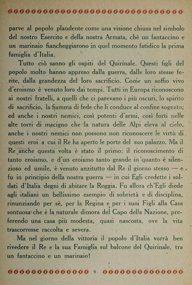 parve al popolo plaudente come una visione chiusa nel simbolo del nostro Esercito e della nostra Armata, chè un fantaccino e un marinaio fiancheggiarono in quel momento fatidico la prima famiglia d’Italia. v * Tutto ciò sanno gli ospiti del Quirinale. Questi figli del popolo molto hanno appreso dalla guerra, dalle loro stesse fe¬ rite, dalla grandezza del loro sacrificio. Come un soffio vivo d’eroismo è venuto loro dai tempi. Tutti in Europa riconoscono ai nostri fratelli, a quelli che ci parevano 1 più oscuri, lo spinto di sacrificio, la fiamma di fede che li conduce al confine sognato; ed anche 1 nostri nemici, così potenti d armi, così forti nelle alte torri di macigno che 'la natura delle Alpi eleva al cielo, anche 1 nostri nemici non possono non riconoscere le virtù di questi eroi a cui il Re ha aperto le porte del suo palazzo. Ma il Re anche questa volta è stato il primo: il riconoscimento di tanto eroismo, e d’un eroismo tanto grande in quanto è silen- zioso ed umile, è venuto anzitutto dal Re il giorno stesso — e fu in principio della nostra guerra — in cui Egli credette 1 sol- / dati d’Italia degni di abitare la Reggia. Fu allora ch’Egli diede * agli italiani un bellissimo esempio di sobrietà e di disciplina, rinunziando per sè, per la Regina e per 1 suoi Figli alla Casa % sontuosa'che è la naturale dimora del Capo della Nazione, pre¬ ferendo una casa più modesta, quasi nascosta, ove la vita trascorresse raccolta e severa. Ma nel giorno della vittoria il popolo d’Italia vorrà ben rivedere il Re e la sua Famiglia sul balcone del Quirinale, tra un fantaccino e un marinaio! ; \