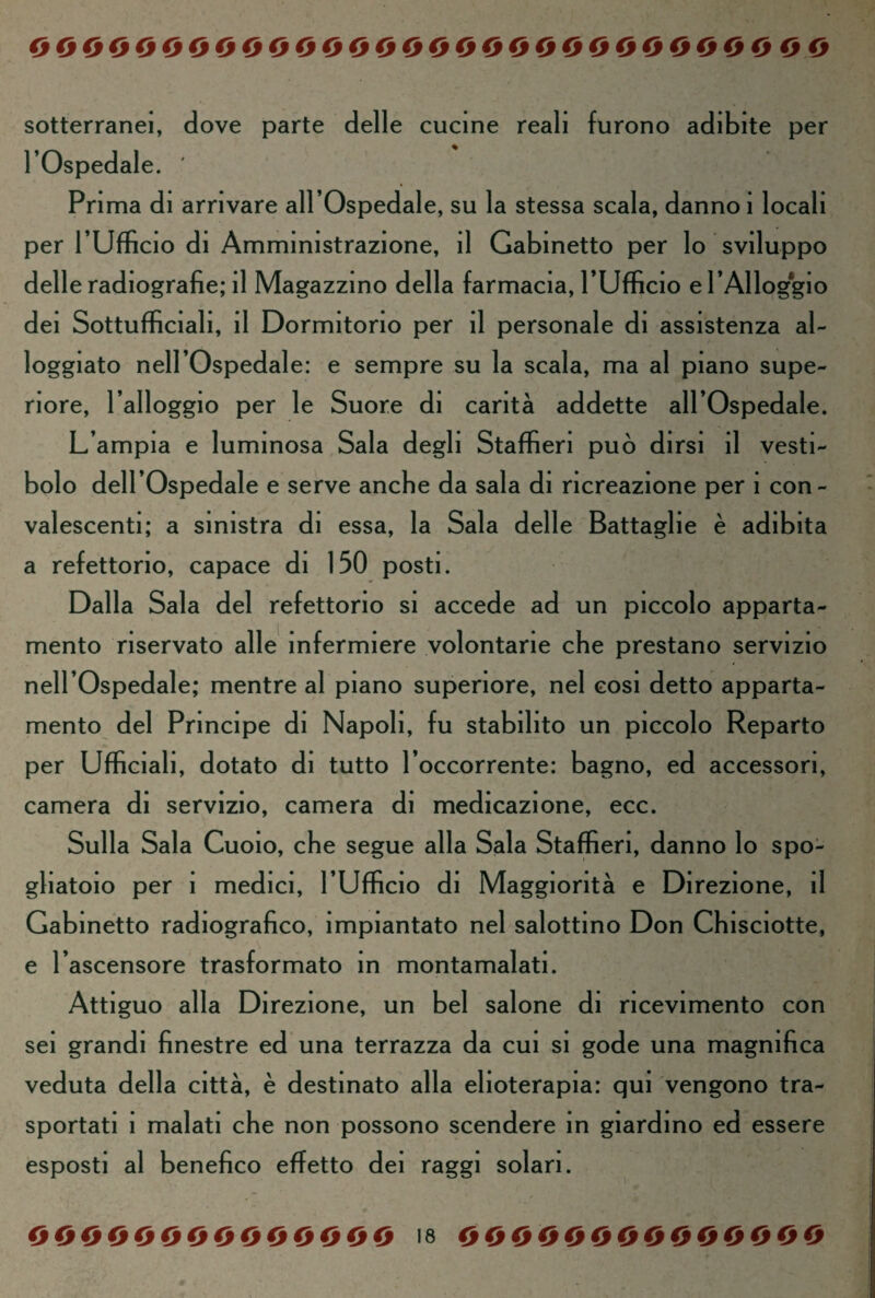 sotterranei, dove parte delle cucine reali furono adibite per l’Ospedale. ' Pri ma di arrivare all’Ospedale, su la stessa scala, danno 1 locali per l’Ufficio di Amministrazione, il Gabinetto per lo sviluppo delle radiografie; il Magazzino della farmacia, l’Ufficio e l’Alloggio dei Sottufficiali, il Dormitorio per il personale di assistenza al¬ loggiato nell’Ospedale: e sempre su la scala, ma al piano supe¬ riore, l’alloggio per le Suore di carità addette all’Ospedale. L’ampia e luminosa Sala degli Staffieri può dirsi il vesti¬ bolo dell’Ospedale e serve anche da sala di ricreazione per i con¬ valescenti; a sinistra di essa, la Sala delle Battaglie è adibita a refettorio, capace di 150 posti. Dalla Sala del refettorio si accede ad un piccolo apparta¬ mento riservato alle infermiere volontarie che prestano servizio nell’Ospedale; mentre al piano superiore, nel cosi detto apparta¬ mento del Principe di Napoli, fu stabilito un piccolo Reparto per Ufficiali, dotato di tutto l’occorrente: bagno, ed accessori, camera di servizio, camera di medicazione, ecc. Sulla Sala Cuoio, che segue alla Sala Staffieri, danno lo spo¬ gliatoio per i medici, l’Ufficio di Maggiorità e Direzione, il Gabinetto radiografico, impiantato nel salottino Don Chisciotte, e l’ascensore trasformato in montamalati. Attiguo alla Direzione, un bel salone di ricevimento con sei grandi finestre ed una terrazza da cui si gode una magnifica veduta della città, è destinato alla elioterapia: qui vengono tra¬ sportati i malati che non possono scendere in giardino ed essere esposti al benefico effetto dei raggi solari.