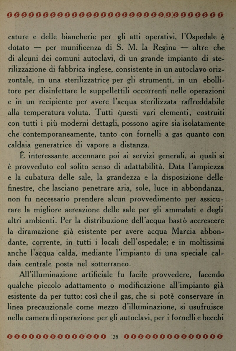 cature e delle biancherie per gli atti operativi, l’Ospedale è dotato — per munificenza di S. M. la Regina — oltre che di alcuni dei comuni autoclavi, di un grande impianto di ste¬ rili zzazione di fabbrica inglese, consistente in un autoclavo oriz¬ zontale, in una sterihzzatnce per gli strumenti, in un ebolli¬ tore per disinfettare le suppellettili occorrenti nelle operazioni e in un recipiente per avere l’acqua sterilizzata raffreddarle alla temperatura voluta. Tutti questi vari elementi, costruiti con tutti i più moderni dettagli, possono agire sia isolatamente che contemporaneamente, tanto con fornelli a gas quanto con caldaia generatrice di vapore a distanza. E interessante accennare poi ai servizi generali, ai quali si è provveduto col solito senso di adattabilità. Data l’ampiezza e la cubatura delle sale, la grandezza e la disposizione delle finestre, che lasciano penetrare aria, sole, luce in abbondanza, non fu necessario prendere alcun provvedimento per assicu¬ rare la migliore aereazione delle sale per gli ammalati e degli altri ambienti. Per la distribuzione dell’acqua bastò accrescere la diramazione già esistente per avere acqua Marcia abbon¬ dante, corrente, in tutti ì locali dell’ospedale, e in moltissimi anche l’acqua calda, mediante l’impianto di una speciale cal¬ daia centrale posta nel sotterraneo. All’illu minazione artificiale fu facile provvedere, facendo qualche piccolo adattamento o modificazione all’impianto già esistente da per tutto: così che il gas, che si potè conservare in linea precauzionale come mezzo d’illuminazione, si usufruisce nella camera di operazione per gli autoclavi, per ì fornelli e becchi 00000000000000 26 O O O O O O O O O O O O 0 O