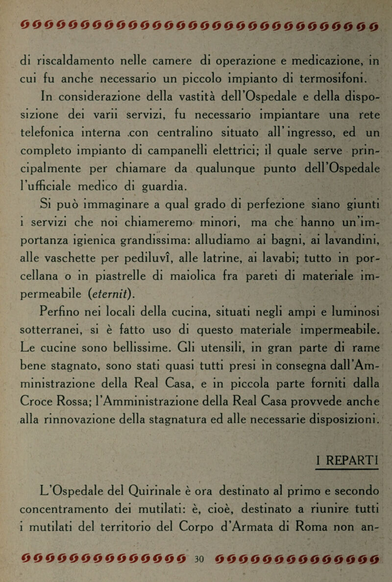 di riscaldamento nelle camere di operazione e medicazione, in cui fu anche necessario un piccolo impianto di termosifom. In considerazione della vastità dell’Ospedale e della dispo¬ sizione dei vani servizi, fu necessario impiantare una rete telefonica interna .con centralino situato all’ingresso, ed un completo impianto di campanelli elettrici; il quale serve prin¬ cipalmente per chiamare da qualunque punto dell’Ospedale l’ufficiale medico di guardia. Si può immaginare a qual grado di perfezione siano giunti i servizi che noi chiameremo minori, ma che hanno un’im¬ portanza igienica grandissima: alludiamo ai bagni, ai lavandini, alle vaschette per pediluvi, alle latrine, ai lavabi; tutto in por¬ cellana o in piastrelle di maiolica fra pareti di materiale im¬ permeabile (eternit). Perfino nei locali della cucina, situati negli ampi e luminosi sotterranei, si è fatto uso di questo materiale impermeabile. Le cucine sono bellissime. Gli utensili, in gran parte di rame bene stagnato, sono stati quasi tutti presi in consegna dall’Am¬ ministrazione della Reai Casa, e in piccola parte forniti dalla Croce Rossa; l’Amministrazione della Reai Casa provvede anche alla rinnovazione della stagnatura ed alle necessarie disposizioni. I REPARTI L’Ospedale del Quirinale è ora destinato al primo e secondo concentramento dei mutilati: è, cioè, destinato a riunire tutti 1 mutilati del territorio del Corpo d’Armata di Roma non an-