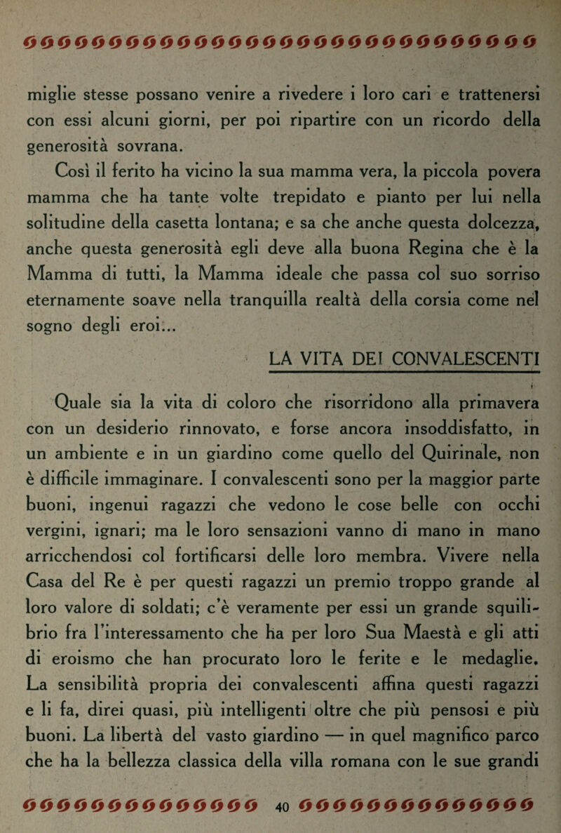miglie stesse possano venire a rivedere i loro cari e trattenersi con essi alcuni giorni, per poi ripartire con un ricordo della generosità sovrana. Cosi il ferito ha vicino la sua mamma vera, la piccola povera mamma che ha tante volte trepidato e pianto per lui nella solitudine della casetta lontana; e sa che anche questa dolcezza, anche questa generosità egli deve alla buona Regina che è la Mamma di tutti, la Mamma ideale che passa col suo sorriso eternamente soave nella tranquilla realtà della corsia come nel sogno degli eroi... LA VITA DEI CONVALESCENTI Quale sia la vita di coloro che risorridono alla primavera con un desiderio rinnovato, e forse ancora insoddisfatto, in un ambiente e in un giardino come quello del Quirinale, non è diffìcile immaginare. I convalescenti sono per la maggior parte buoni, ingenui ragazzi che vedono le cose belle con occhi vergini, ignari; ma le loro sensazioni vanno di mano in mano arricchendosi col fortificarsi delle loro membra. Vivere nella Casa del Re è per questi ragazzi un premio troppo grande al loro valore di soldati; c’è veramente per essi un grande squili¬ brio fra l’interessamento che ha per loro Sua Maestà e gli atti di eroismo che han procurato loro le ferite e le medaglie. La sensibilità propria dei convalescenti affina questi ragazzi e li fa, direi quasi, più intelligenti oltre che più pensosi e più buoni. La libertà del vasto giardino — in quel magnifico parco che ha la bellezza classica della villa romana con le sue grandi