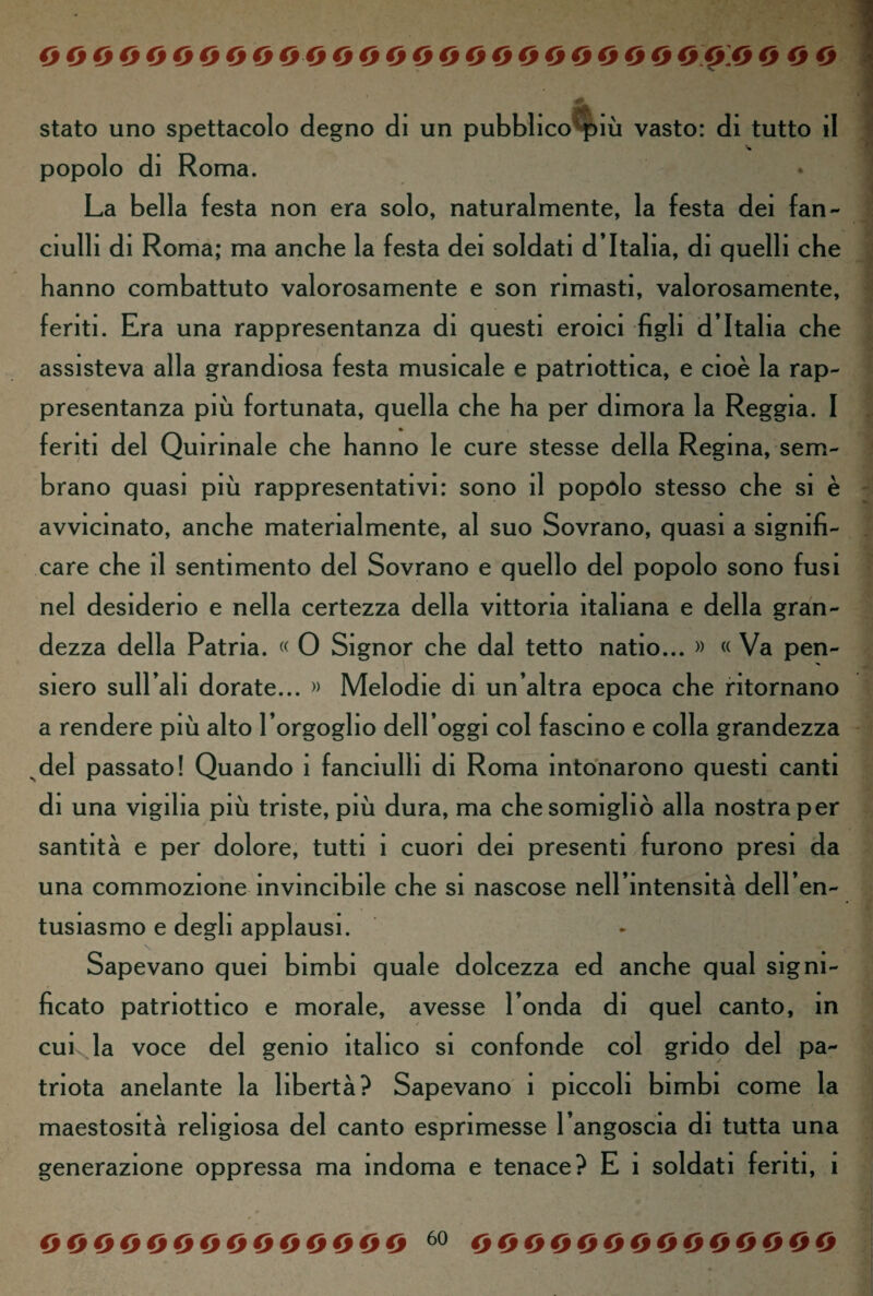 stato uno spettacolo degno di un pubblico più vasto: di tutto il popolo di Roma. La bella festa non era solo, naturalmente, la festa dei fan¬ ciulli di Roma; ma anche la festa dei soldati d’Italia, di quelli che hanno combattuto valorosamente e son rimasti, valorosamente, feriti. Era una rappresentanza di questi eroici figli d’Italia che assisteva alla grandiosa festa musicale e patriottica, e cioè la rap¬ presentanza più fortunata, quella che ha per dimora la Reggia. I feriti del Quirinale che hanno le cure stesse della Regina, sem¬ brano quasi più rappresentativi: sono il popolo stesso che si è avvicinato, anche materialmente, al suo Sovrano, quasi a signifi¬ care che il sentimento del Sovrano e quello del popolo sono fusi nel desiderio e nella certezza della vittoria italiana e della gran¬ dezza della Patria. « 0 Signor che dal tetto natio... » « Va pen¬ siero sudali dorate... » Melodie di un’altra epoca che ritornano a rendere più alto l’orgoglio dell’oggi col fascino e colla grandezza del passato! Quando i fanciulli di Roma intonarono questi canti di una vigilia più triste, più dura, ma che somigliò alla nostra per santità e per dolore, tutti i cuori dei presenti furono presi da una commozione invincibile che si nascose nell’intensità dell’en¬ tusiasmo e degli applausi. Sapevano quei bimbi quale dolcezza ed anche qual signi¬ ficato patriottico e morale, avesse l’onda di quel canto, in cui la voce del gemo italico si confonde col grido del pa¬ triota anelante la libertà? Sapevano i piccoli bimbi come la maestosità religiosa del canto esprimesse l’angoscia di tutta una generazione oppressa ma indoma e tenace? E 1 soldati feriti, 1