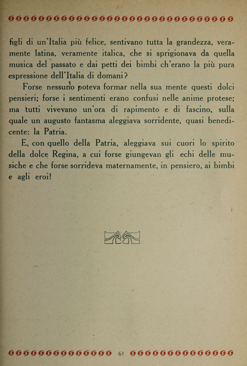 / oooooooooooeoooooooooooooooooo figli di un Italia più felice, sentivano tutta la grandezza, vera¬ mente latina, veramente italica, che si sprigionava da quella musica del passato e dai petti dei bimbi ch’erano la più pura espressione dell’Italia di domani? Forse nessuno poteva formar nella sua mente questi dolci pensieri; forse 1 sentimenti erano confusi nelle anime protese; ma tutti vivevano un’ora di rapimento e di fascino, sulla quale un augusto fantasma aleggiava sorridente, quasi benedi¬ cente: la Patria. E, con quello della Patria, aleggiava sui cuori lo spirito della dolce Regina, a cui forse giungevan gli echi delle mu¬ siche e che forse sorrideva maternamente, in pensiero, ai bimbi e agli eroi!