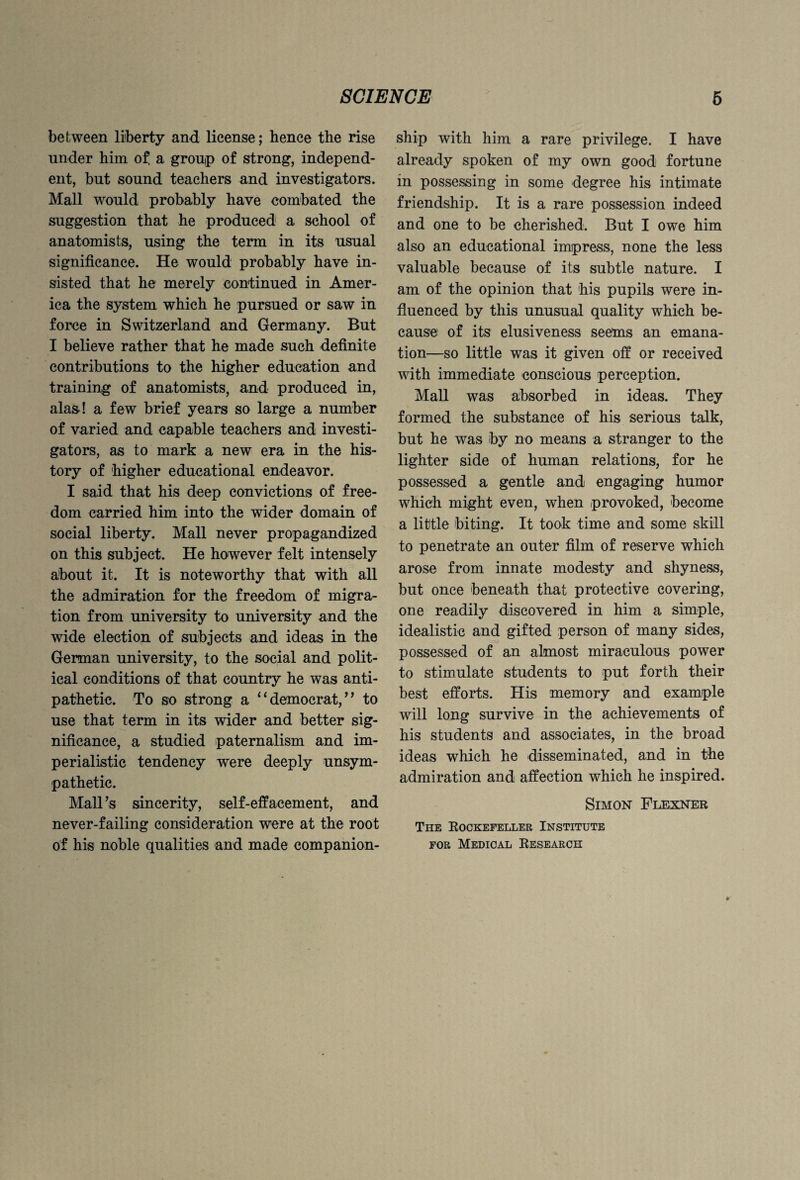 between liberty and license; hence the rise under him of! a group of strong, independ¬ ent, but sound teachers and investigators. Mall would probably have combated the suggestion that he produced a school of anatomists, using the term in its usual significance. He would probably have in¬ sisted that he merely continued in Amer¬ ica the system which he pursued or saw in force in Switzerland and Germany. But I believe rather that he made such definite contributions to the higher education and training of anatomists, and produced in, alas! a few brief years so large a number of varied and capable teachers and investi¬ gators, as to mark a new era in the his¬ tory of higher educational endeavor. I said that his deep convictions of free¬ dom carried him into the wider domain of social liberty. Mall never propagandized on this subject. He however felt intensely about it. It is noteworthy that with all the admiration for the freedom of migra¬ tion from university to university and the wide election of subjects and ideas in the German university, to the social and polit¬ ical conditions of that country he was anti¬ pathetic. To so strong a “ democrat/ ’ to use that term in its wider and better sig¬ nificance, a studied paternalism and im¬ perialistic tendency were deeply unsym¬ pathetic. Mall’s sincerity, self-effacement, and never-failing consideration were at the root of his noble qualities and made companion¬ ship with him a rare privilege. I have already spoken of my own good fortune in possessing in some degree his intimate friendship. It is a rare possession indeed and one to be cherished. But I owe him also an educational impress, none the less valuable because of its subtle nature. I am of the opinion that his pupils were in¬ fluenced by this unusual quality which be¬ cause of its elusiveness seems an emana¬ tion—so little was it given off or received with immediate conscious perception. Mall was absorbed in ideas. They formed the substance of his serious talk, but he was by no means a stranger to the lighter side of human relations, for he possessed a gentle and engaging humor which might even, when provoked, become a little biting. It took time and some skill to penetrate an outer film of reserve which arose from innate modesty and shyness, but once beneath that protective covering, one readily discovered in him a simple, idealistic and gifted person of many sides, possessed of an almost miraculous power to stimulate students to put forth their best efforts. His memory and example will long survive in the achievements of his students and associates, in the broad ideas which he disseminated, and in the admiration and affection which he inspired. Simon Flexner The Rockefeller Institute for Medical Research