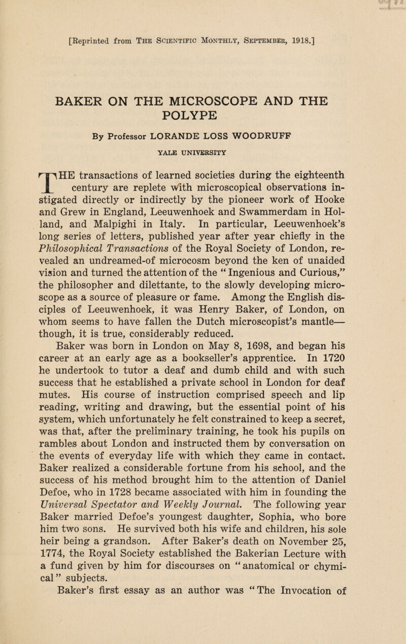 [Reprinted from The Scientific Monthly, September, 1918.] BAKER ON THE MICROSCOPE AND THE POLYPE By Professor LORANDE LOSS WOODRUFF YALE UNIVERSITY HE transactions of learned societies during the eighteenth century are replete with microscopical observations in stigated directly or indirectly by the pioneer work of Hooke and Grew in England, Leeuwenhoek and Swammerdam in Hol¬ land, and Malpighi in Italy. In particular, Leeuwenhoek’s long series of letters, published year after year chiefly in the Philosophical Transactions of the Royal Society of London, re¬ vealed an undreamed-of microcosm beyond the ken of unaided vision and turned the attention of the “ Ingenious and Curious,” the philosopher and dilettante, to the slowly developing micro¬ scope as a source of pleasure or fame. Among the English dis¬ ciples of Leeuwenhoek, it was Henry Baker, of London, on whom seems to have fallen the Dutch microscopist’s mantle— though, it is true, considerably reduced. Baker was born in London on May 8, 1698, and began his career at an early age as a bookseller’s apprentice. In 1720 he undertook to tutor a deaf and dumb child and with such success that he established a private school in London for deaf mutes. His course of instruction comprised speech and lip reading, writing and drawing, but the essential point of his system, which unfortunately he felt constrained to keep a secret, was that, after the preliminary training, he took his pupils on rambles about London and instructed them by conversation on the events of everyday life with which they came in contact. Baker realized a considerable fortune from his school, and the success of his method brought him to the attention of Daniel Defoe, who in 1728 became associated with him in founding the Universal Spectator and Weekly Journal. The following year Baker married Defoe’s youngest daughter, Sophia, who bore him two sons. He survived both his wife and children, his sole heir being a grandson. After Baker’s death on November 25, 1774, the Royal Society established the Bakerian Lecture with a fund given by him for discourses on “ anatomical or chymi- cal” subjects. Baker’s first essay as an author was “The Invocation of