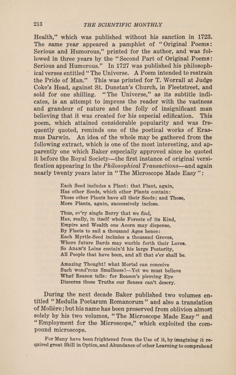 Health,” which was published without his sanction in 1723. The same year appeared a pamphlet of “ Original Poems: Serious and Humorous,” printed for the author, and was fol¬ lowed in three years by the “ Second Part of Original Poems: Serious and Humorous.” In 1727 was published his philosoph¬ ical verses entitled “ The Universe. A Poem intended to restrain the Pride of Man.” This was printed for T. Worrall at Judge Coke’s Head, against St. Dunstan’s Church, in Fleetstreet, and sold for one shilling. “The Universe,” as its subtitle indi¬ cates, is an attempt to impress the reader with the vastness and grandeur of nature and the folly of insignificant man believing that it was created for his especial edification. This poem, which attained considerable popularity and was fre¬ quently quoted, reminds one of the poetical works of Eras¬ mus Darwin. An idea of the whole may be gathered from the following extract, which is one of the most interesting, and ap¬ parently one which Baker especially approved since he quoted it before the Royal Society—the first instance of original versi¬ fication appearing in the Philosophical Transactions—and again nearly twenty years later in “ The Microscope Made Easy ”: Each Seed includes a Plant: that Plant, again, Has other Seeds, which other Plants contain: Those other Plants have all their Seeds; and Those, More Plants, again, successively inclose. Thus, ev’ry single Berry that we find, Has, really, in itself whole Forests of its Kind, Empire and Wealth one Acorn may dispense, By Fleets to sail a thousand Ages hence: Each Myrtle-Seed includes a thousand Groves, Where future Bards may warble forth their Loves. So Adam’s Loins contain’d his large Posterity, All People that have been, and all that e’er shall be. Amazing Thought! what Mortal can conceive Such wond’rous Smallness!—Yet we must believe What Reason tells: for Reason’s piercing Eye Discerns those Truths our Senses can’t descry. During the next decade Baker published two volumes en¬ titled “ Medulla Poetarum Romanorum ” and also a translation of Moliere; but his name has been preserved from oblivion almost solely by his two volumes, “ The Microscope Made Easy ” and “Employment for the Microscope,” which exploited the com¬ pound microscope. For Many have been frightened from the Use of it, by imagining it re¬ quired great Skill in Optics, and Abundance of other Learning to comprehend