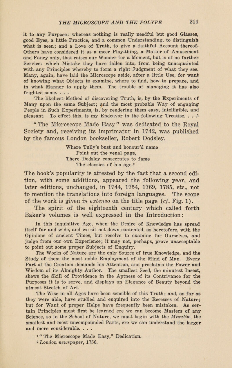 it to any Purpose: whereas nothing is really needful but good Glasses, good Eyes, a little Practice, and a common Understanding, to distinguish what is seen; and a Love of Truth, to give a faithful Account thereof. Others have considered it as a meer Play-thing, a Matter of Amusement and Fancy only, that raises our Wonder for a Moment, but is of no farther Service: which Mistake they have fallen into, from being unacquainted with any Principles whereby to form a right Judgment of what they see. Many, again, have laid the Microscope aside, after a little Use, for want of knowing what Objects to examine, where to find, how to prepare, and in what Manner to apply them. The trouble of managing it has also frighted some. . . . The likeliest Method of discovering Truth, is, by the Experiments of Many upon the same Subject; ^,nd the most probable Way of engaging People in Such Experiments, is, by rendering them easy, intelligible, and pleasant. To effect this, is my Endeavor in the following Treatise. . . .x “ The Microscope Made Easy ” was dedicated to the Royal Society and, receiving its imprimatur in 1742, was published by the famous London bookseller, Robert Dodsley. Where Tully’s bust and honour’d name Point out the venal page, There Dodsley consecrates to fame The classics of his age.2 The book’s popularity is attested by the fact that a second edi¬ tion, with some additions, appeared the following year, and later editions, unchanged, in 1744, 1754, 1769, 1785, etc., not to mention the translations into foreign languages. The scope of the work is given in extenso on the title page (c/. Fig. 1). The spirit of the eighteenth century which called forth Baker’s volumes is well expressed in the Introduction: In this inquisitive Age, when the Desire of Knowledge has spread itself far and wide, and we sit not down contented, as heretofore, with the Opinions of ancient Times, but resolve to examine for Ourselves, and judge from our own Experience; it may not, perhaps, prove unacceptable to point out some proper Subjects of Enquiry. The Works of Nature are the only Source of true Knowledge, and the Study of them the most noble Employment of the Mind of Man. Every Part of the Creation demands his Attention, and proclaims the Power and Wisdom of its Almighty Author. The smallest Seed, the minutest Insect, shews the Skill of Providence in the Aptness of its Contrivance for the Purposes it is to serve, and displays an Elegance of Beauty beyond the utmost Stretch of Art. The Wise in all Ages have been sensible of this Truth; and, as far as they were able, have studied and enquired into the Recesses of Nature; but for Want of proper Helps have frequently been mistaken. As cer¬ tain Principles must first be learned ere we can become Masters of any Science, so in the School of Nature, we must begin with the Minutiae, the smallest and most uncompounded Parts, ere we can understand the larger and more considerable. . . . 1 “ The Microscope Made Easy,” Dedication. 2 London newspaper, 1756.