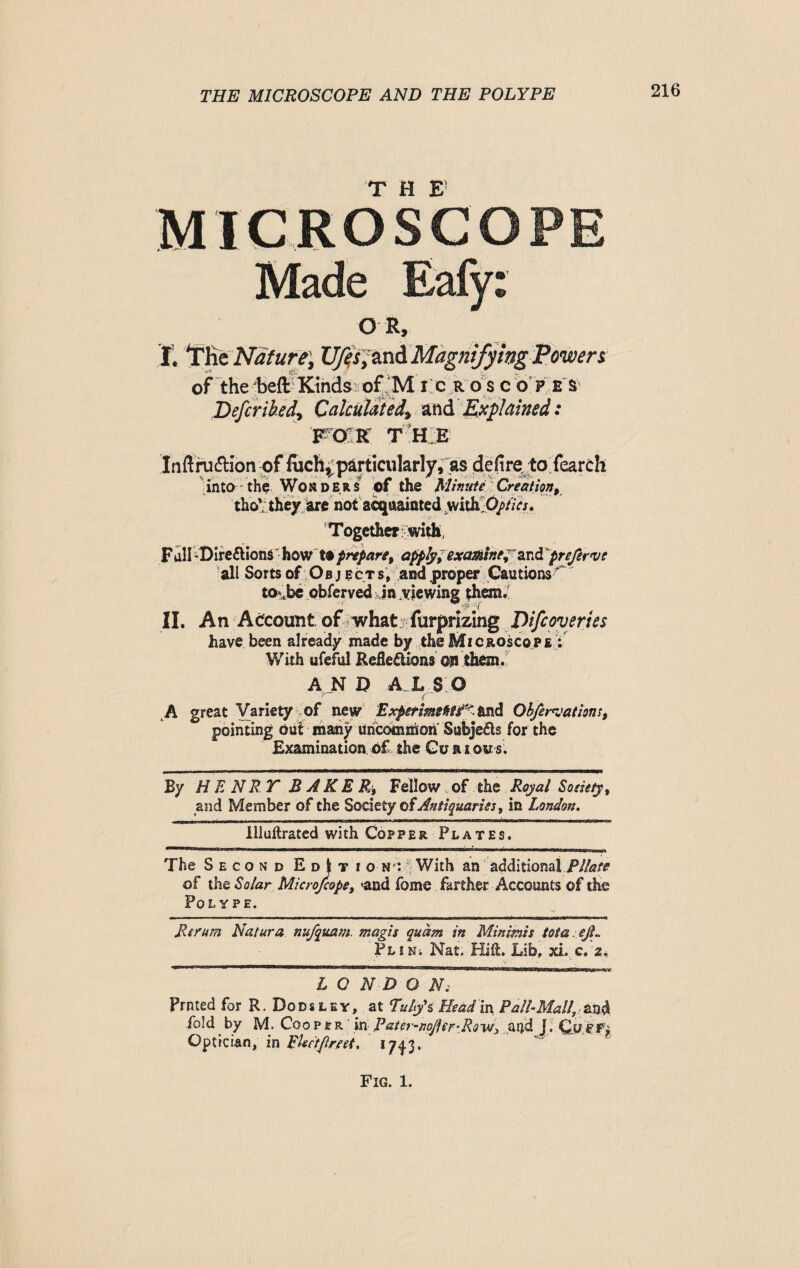 T |j\' MICROSCOPE Made Eafy: O R, I. TK £ Nature, XJffsjtni.Magnifying Powers of the beft Kinds' ofj'M i c r o s c o p e S' Defer iked. Calculated, and Explained: FOR THE Inftruftion of <uch, particularly.^ defire to feareh into the Won ders of the Minute Creation, tho* they are not acquainted wiihOpties. Together with, Fall-Direflions how to prepare, apply, examine, and'prefervt all Sorts of Objects, and proper Cautions^ to\be observed in viewing them*' II. An Account of what furprizing D ife overt es have been already made by the Microscope : With ufeful Reflexions on them. AND Ah SO f- A great Variety of new Experimentf'. and Obfervationi, pointing out many uricomnion SubjeXs for the Examination of the Curious. By HENRY BAKER, Fellow .of the Royal Satiety, and Member of the Society of Antiquaries, in London. llluftrated with Copper Plates. ■ i n ■ ■■ j i 1—1 ——B”w * mm “L aiiniiiimiiBD The Second EdJti on*. With an additional .Pilate of the Solar Microfcope, <and feme farther Accounts of the Polype. Re rum Natura nujquam. magis qudm in Minimis iota. eji., pLiNi Nat. Hilt. Lib, xi. c. z. LONDON3 Prnted for R. Dodsley, at Tultfs Head in Pall-Mall, and fold by M. Coo per in Patevnpfter-Bovt, ...and J. QyMfi Optician, in EUctftrret, 1743.