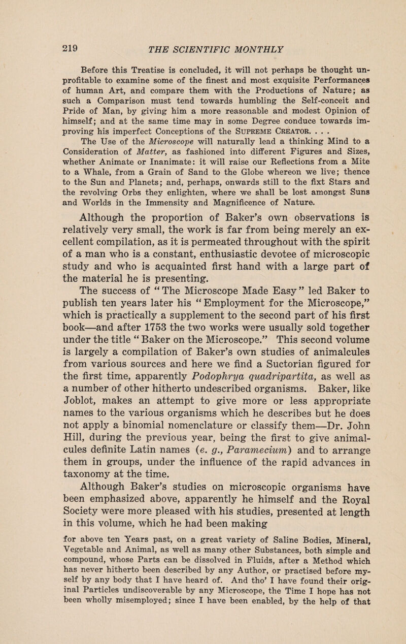 Before this Treatise is concluded, it will not perhaps be thought un¬ profitable to examine some of the finest and most exquisite Performances of human Art, and compare them with the Productions of Nature; as such a Comparison must tend towards humbling the Self-conceit and Pride of Man, by giving him a more reasonable and modest Opinion of himself; and at the same time may in some Degree conduce towards im¬ proving his imperfect Conceptions of the Supreme Creator. . . . The Use of the Microscope will naturally lead a thinking Mind to a Consideration of Matter, as fashioned into different Figures and Sizes, whether Animate or Inanimate: it will raise our Reflections from a Mite to a Whale, from a Grain of Sand to the Globe whereon we live; thence to the Sun and Planets; and, perhaps, onwards still to the fixt Stars and the revolving Orbs they enlighten, where we shall be lost amongst Suns and Worlds in the Immensity and Magnificence of Nature. Although the proportion of Baker’s own observations is relatively very small, the work is far from being merely an ex¬ cellent compilation, as it is permeated throughout with the spirit of a man who is a constant, enthusiastic devotee of microscopic study and who is acquainted first hand with a large part of the material he is presenting. The success of “The Microscope Made Easy” led Baker to publish ten years later his “ Employment for the Microscope,” which is practically a supplement to the second part of his first book—and after 1753 the two works were usually sold together under the title “ Baker on the Microscope.” This second volume is largely a compilation of Baker’s own studies of animalcules from various sources and here we find a Suctorian figured for the first time, apparently Podophrya quadripartita, as well as a number of other hitherto undescribed organisms. Baker, like Joblot, makes an attempt to give more or less appropriate names to the various organisms which he describes but he does not apply a binomial nomenclature or classify them—Dr. John Hill, during the previous year, being the first to give animal¬ cules definite Latin names (e. g., Paramecium) and to arrange them in groups, under the influence of the rapid advances in taxonomy at the time. Although Baker’s studies on microscopic organisms have been emphasized above, apparently he himself and the Royal Society were more pleased with his studies, presented at length in this volume, which he had been making for above ten Years past, on a great variety of Saline Bodies, Mineral, Vegetable and Animal, as well as many other Substances, both simple and compound, whose Parts can be dissolved in Fluids, after a Method which has never hitherto been described by any Author, or practised before my¬ self by any body that I have heard of. And tho' I have found their orig¬ inal Particles undiscoverable by any Microscope, the Time I hope has not been wholly misemployed; since I have been enabled, by the help of that