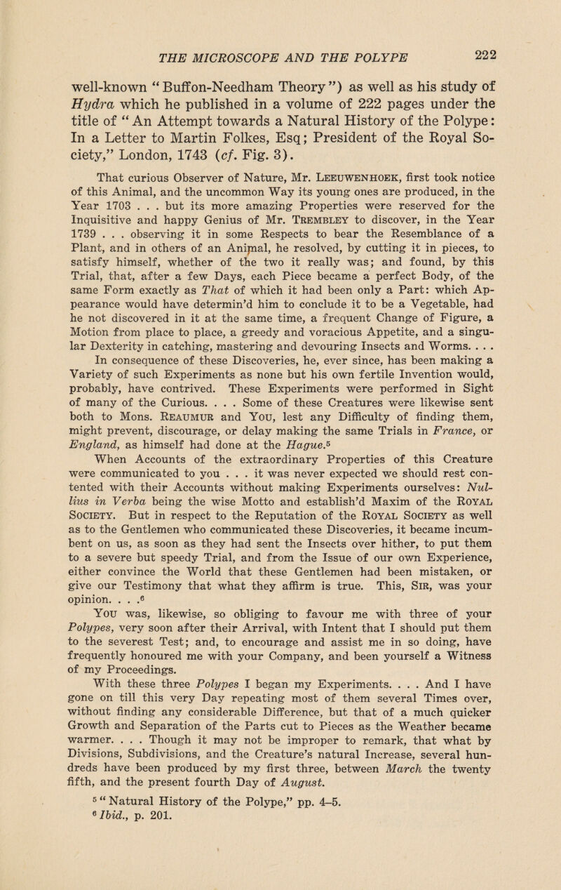 well-known “Buffon-Needham Theory”) as well as his study of Hydra which he published in a volume of 222 pages under the title of “An Attempt towards a Natural History of the Polype: In a Letter to Martin Folkes, Esq; President of the Royal So¬ ciety,” London, 1743 (cf. Fig. 3). That curious Observer of Nature, Mr. Leeuwenhoek, first took notice of this Animal, and the uncommon Way its young ones are produced, in the Year 1703 . . . but its more amazing Properties were reserved for the Inquisitive and happy Genius of Mr. Trembley to discover, in the Year 1739 . . . observing it in some Respects to bear the Resemblance of a Plant, and in others of an Anijnal, he resolved, by cutting it in pieces, to satisfy himself, whether of the two it really was; and found, by this Trial, that, after a few Days, each Piece became a perfect Body, of the same Form exactly as That of which it had been only a Part: which Ap¬ pearance would have determin’d him to conclude it to be a Vegetable, had he not discovered in it at the same time, a frequent Change of Figure, a Motion from place to place, a greedy and voracious Appetite, and a singu¬ lar Dexterity in catching, mastering and devouring Insects and Worms. . . . In consequence of these Discoveries, he, ever since, has been making a Variety of such Experiments as none but his own fertile Invention would, probably, have contrived. These Experiments were performed in Sight of many of the Curious. . . . Some of these Creatures were likewise sent both to Mens. Reaumur and You, lest any Difficulty of finding them, might prevent, discourage, or delay making the same Trials in France, or England, as himself had done at the Hague.5 When Accounts of the extraordinary Properties of this Creature were communicated to you ... it was never expected we should rest con¬ tented with their Accounts without making Experiments ourselves: Nul- lius in Verba being the wise Motto and establish’d Maxim of the Royal Society. But in respect to the Reputation of the Royal Society as well as to the Gentlemen who communicated these Discoveries, it became incum¬ bent on us, as soon as they had sent the Insects over hither, to put them to a severe but speedy Trial, and from the Issue of our own Experience, either convince the World that these Gentlemen had been mistaken, or give our Testimony that what they affirm is true. This, Sir, was your opinion. . . .6 You was, likewise, so obliging to favour me with three of your Polypes, very soon after their Arrival, with Intent that I should put them to the severest Test; and, to encourage and assist me in so doing, have frequently honoured me with your Company, and been yourself a Witness of my Proceedings. With these three Polypes I began my Experiments. . . . And I have gone on till this very Day repeating most of them several Times over, without finding any considerable Difference, but that of a much quicker Growth and Separation of the Parts cut to Pieces as the Weather became warmer. . . . Though it may not be improper to remark, that what by Divisions, Subdivisions, and the Creature’s natural Increase, several hun¬ dreds have been produced by my first three, between March the twenty fifth, and the present fourth Day of August. 5 “ Natural History of the Polype,” pp. 4-5. 6 Ibid., p. 201.
