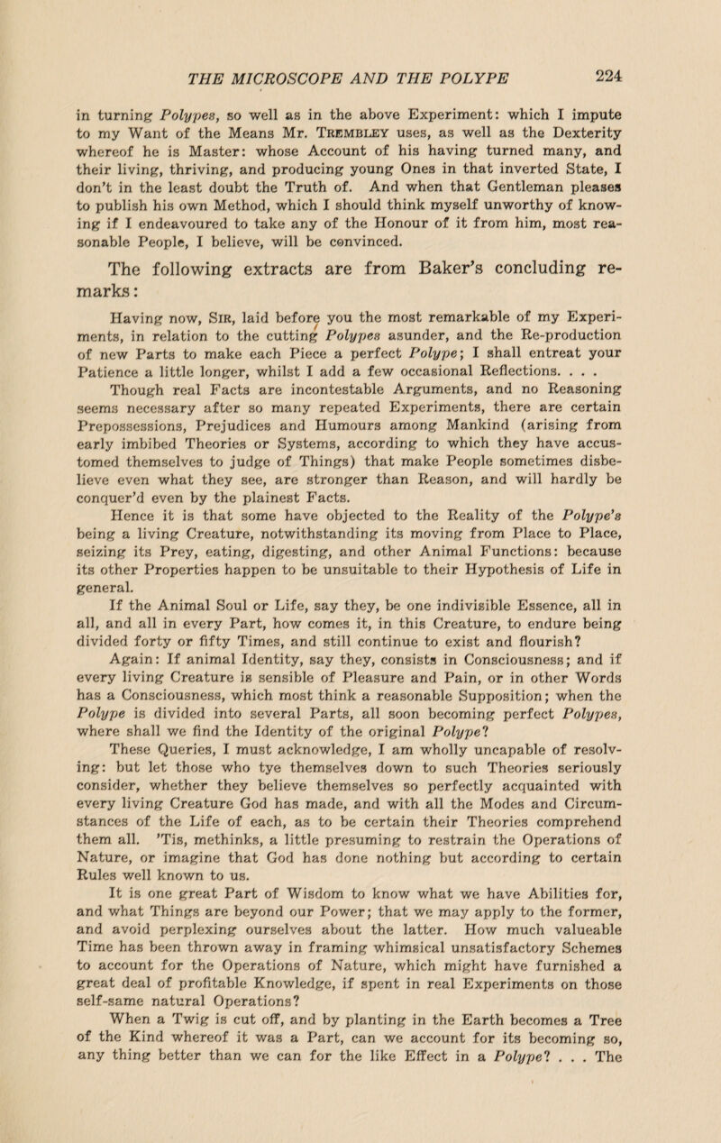 in turning Polypes, so well as in the above Experiment: which I impute to my Want of the Means Mr. Trembley uses, as well as the Dexterity whereof he is Master: whose Account of his having turned many, and their living, thriving, and producing young Ones in that inverted State, I don’t in the least doubt the Truth of. And when that Gentleman pleases to publish his own Method, which I should think myself unworthy of know¬ ing if I endeavoured to take any of the Honour of it from him, most rea¬ sonable People, I believe, will be convinced. The following extracts are from Baker’s concluding re¬ marks : Having now, Sir, laid before you the most remarkable of my Experi¬ ments, in relation to the cutting Polypes asunder, and the Ee-production of new Parts to make each Piece a perfect Polype; I shall entreat your Patience a little longer, whilst I add a few occasional Reflections. . . . Though real Facts are incontestable Arguments, and no Reasoning seems necessary after so many repeated Experiments, there are certain Prepossessions, Prejudices and Humours among Mankind (arising from early imbibed Theories or Systems, according to which they have accus¬ tomed themselves to judge of Things) that make People sometimes disbe¬ lieve even what they see, are stronger than Reason, and will hardly be conquer’d even by the plainest Facts. Hence it is that some have objected to the Reality of the Polype's being a living Creature, notwithstanding its moving from Place to Place, seizing its Prey, eating, digesting, and other Animal Functions: because its other Properties happen to be unsuitable to their Hypothesis of Life in general. If the Animal Soul or Life, say they, be one indivisible Essence, all in all, and all in every Part, how comes it, in this Creature, to endure being divided forty or fifty Times, and still continue to exist and flourish? Again: If animal Identity, say they, consists in Consciousness; and if every living Creature is sensible of Pleasure and Pain, or in other Words has a Consciousness, which most think a reasonatde Supposition; when the Polype is divided into several Parts, all soon becoming perfect Polypes, where shall we find the Identity of the original Poly pel These Queries, I must acknowledge, I am wholly uncapable of resolv¬ ing: but let those who tye themselves down to such Theories seriously consider, whether they believe themselves so perfectly acquainted with every living Creature God has made, and with all the Modes and Circum¬ stances of the Life of each, as to be certain their Theories comprehend them all. ’Tis, methinks, a little presuming to restrain the Operations of Nature, or imagine that God has done nothing but according to certain Rules well known to us. It is one great Part of Wisdom to know what we have Abilities for, and what Things are beyond our Power; that we may apply to the former, and avoid perplexing ourselves about the latter. How much valueable Time has been thrown away in framing whimsical unsatisfactory Schemes to account for the Operations of Nature, which might have furnished a great deal of profitable Knowledge, if spent in real Experiments on those self-same natural Operations? When a Twig is cut off, and by planting in the Earth becomes a Tree of the Kind whereof it was a Part, can we account for its becoming so, any thing better than we can for the like Effect in a Polype? . . . The