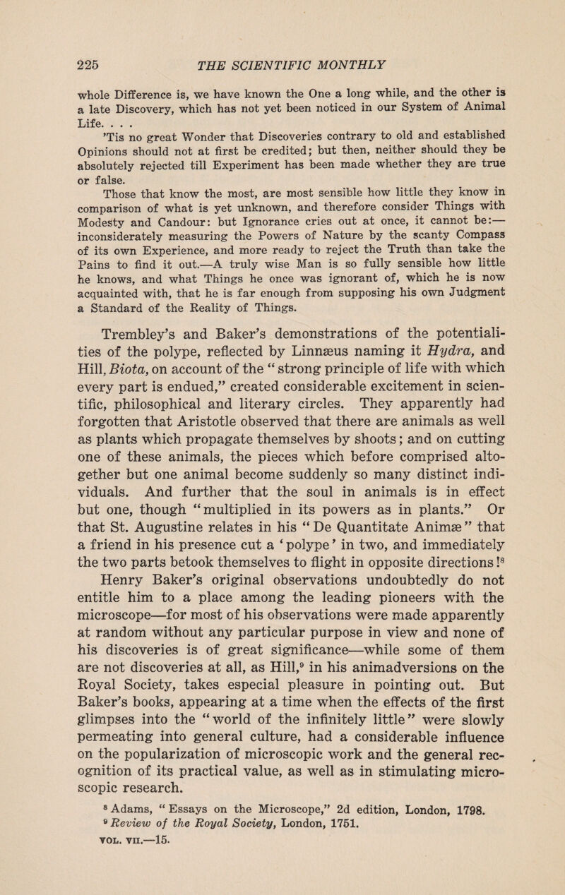 whole Difference is, we have known the One a long while, and the other is a late Discovery, which has not yet been noticed in our System of Animal Life. . . . Tis no great Wonder that Discoveries contrary to old and established Opinions should not at first be credited; but then, neither should they be absolutely rejected till Experiment has been made whether they are true or false. Those that know the most, are most sensible how little they know in comparison of what is yet unknown, and therefore consider Things with Modesty and Candour: but Ignorance cries out at once, it cannot be:— inconsiderately measuring the Powers of Nature by the scanty Compass of its own Experience, and more ready to reject the Truth than take the Pains to find it out.—A truly wise Man is so fully sensible how little he knows, and what Things he once was ignorant of, which he is now acquainted with, that he is far enough from supposing his own Judgment a Standard of the Reality of Things. Trembley’s and Baker’s demonstrations of the potentiali¬ ties of the polype, reflected by Linnaeus naming it Hydra, and Hill, Biota, on account of the “ strong principle of life with which every part is endued,” created considerable excitement in scien¬ tific, philosophical and literary circles. They apparently had forgotten that Aristotle observed that there are animals as well as plants which propagate themselves by shoots; and on cutting one of these animals, the pieces which before comprised alto¬ gether but one animal become suddenly so many distinct indi¬ viduals. And further that the soul in animals is in effect but one, though “multiplied in its powers as in plants.” Or that St. Augustine relates in his “ De Quantitate Animse ” that a friend in his presence cut a * polype ’ in two, and immediately the two parts betook themselves to flight in opposite directions !8 Henry Baker’s original observations undoubtedly do not entitle him to a place among the leading pioneers with the microscope—for most of his observations were made apparently at random without any particular purpose in view and none of his discoveries is of great significance—while some of them are not discoveries at all, as Hill,9 in his animadversions on the Royal Society, takes especial pleasure in pointing out. But Baker’s books, appearing at a time when the effects of the first glimpses into the “world of the infinitely little” were slowly permeating into general culture, had a considerable influence on the popularization of microscopic work and the general rec¬ ognition of its practical value, as well as in stimulating micro¬ scopic research. 8 Adams, “ Essays on the Microscope,” 2d edition, London, 1798. 9 Review of the Royal Society, London, 1751. vol. vn.—15.