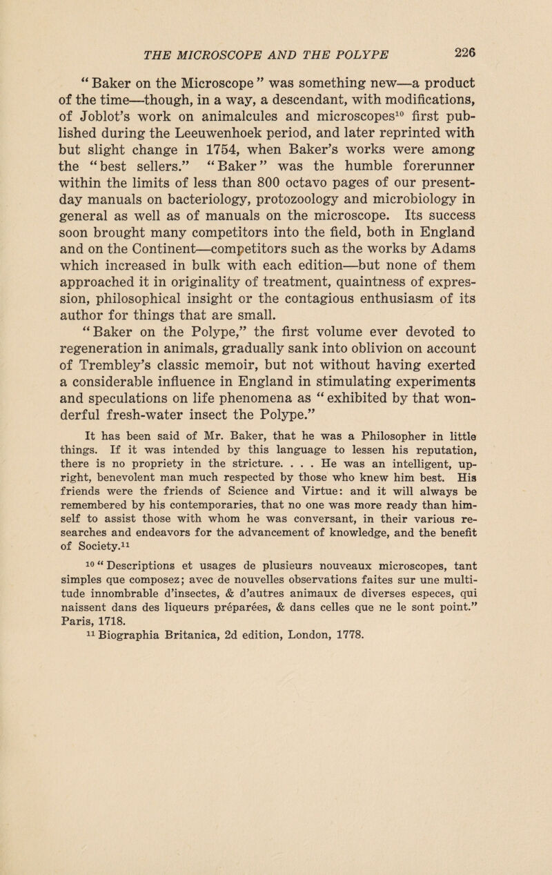 “ Baker on the Microscope ” was something new—a product of the time—though, in a way, a descendant, with modifications, of Joblot’s work on animalcules and microscopes10 first pub¬ lished during the Leeuwenhoek period, and later reprinted with but slight change in 1754, when Baker's works were among the “ best sellers.” “ Baker ” was the humble forerunner within the limits of less than 800 octavo pages of our present- day manuals on bacteriology, protozoology and microbiology in general as well as of manuals on the microscope. Its success soon brought many competitors into the field, both in England and on the Continent—competitors such as the works by Adams which increased in bulk with each edition—but none of them approached it in originality of treatment, quaintness of expres¬ sion, philosophical insight or the contagious enthusiasm of its author for things that are small. “ Baker on the Polype,” the first volume ever devoted to regeneration in animals, gradually sank into oblivion on account of Trembley’s classic memoir, but not without having exerted a considerable influence in England in stimulating experiments and speculations on life phenomena as “ exhibited by that won¬ derful fresh-water insect the Polype.” It has been said of Mr. Baker, that he was a Philosopher in little things. If it was intended by this language to lessen his reputation, there is no propriety in the stricture. . . . He was an intelligent, up¬ right, benevolent man much respected by those who knew him best. His friends were the friends of Science and Virtue: and it will always be remembered by his contemporaries, that no one was more ready than him¬ self to assist those with whom he was conversant, in their various re¬ searches and endeavors for the advancement of knowledge, and the benefit of Society.11 10 “ Descriptions et usages de plusieurs nouveaux microscopes, tant simples que composez; avec de nouvelles observations faites sur une multi¬ tude innombrable d’insectes, & d’autres animaux de diverses especes, qui naissent dans des liqueurs preparees, & dans celles que ne le sont point.” Paris, 1718. 11 Biographia Britanica, 2d edition, London, 1778.