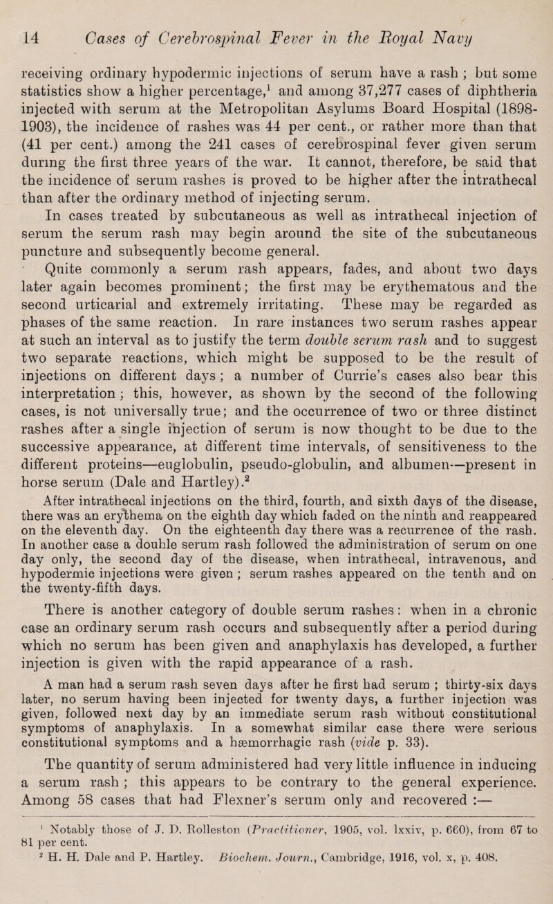 receiving ordinary hypodermic injections of serum have a rash ; but some statistics show a higher percentage,1 and among 37,277 cases of diphtheria injected with serum at the Metropolitan Asylums Board Hospital (1898- 1903), the incidence of rashes was 44 per cent., or rather more than that (41 per cent.) among the 241 cases of cerebrospinal fever given serum during the first three years of the war. It cannot, therefore, be said that the incidence of serum rashes is proved to be higher after the intrathecal than after the ordinary method of injecting serum. In cases treated by subcutaneous as well as intrathecal injection of serum the serum rash may begin around the site of the subcutaneous puncture and subsequently become general. Quite commonly a serum rash appears, fades, and about two days later again becomes prominent; the first may be erythematous and the second urticarial and extremely irritating. These may be regarded as phases of the same reaction. In rare instances two serum rashes appear at such an interval as to justify the term double serum rash and to suggest two separate reactions, which might be supposed to be the result of injections on different days ; a number of Currie’s cases also bear this interpretation ; this, however, as shown by the second of the following cases, is not universally true; and the occurrence of two or three distinct rashes aiter a single injection of serum is now thought to be due to the successive appearance, at different time intervals, of sensitiveness to the different proteins—euglobulin, pseudo-globulin, and albumen-—present in horse serum (Dale and Hartley).2 After intrathecal injections on the third, fourth, and sixth days of the disease, there was an erythema on the eighth day which faded on the ninth and reappeared on the eleventh day. On the eighteenth day there was a recurrence of the rash. In another case a douhle serum rash followed the administration of serum on one day only, the second day of the disease, when intrathecal, intravenous, and hypodermic injections were given ; serum rashes appeared on the tenth and on the twenty-fifth days. There is another category of double serum rashes: when in a chronic case an ordinary serum rash occurs and subsequently after a period during which no serum has been given and anaphylaxis has developed, a further injection is given with the rapid appearance of a rash. A man had a serum rash seven days after he first had serum ; thirty-six days later, no serum having been injected for twenty days, a further injection was given, followed next day by an immediate serum rash without constitutional symptoms of anaphylaxis. In a somewhat similar case there were serious constitutional symptoms and a haemorrhagic rash (vide p. 33). The quantity of serum administered had very little influence in inducing a serum rash ; this appears to be contrary to the general experience. Among 58 cases that had Flexner’s serum only and recovered :— 1 Notably those of J. D. Rolleston (Practitioner, 1905, vol. Ixxiv, p. 660), from 67 to 81 per cent. 2 H. H. Dale and P. Hartley. Biochem. Journ., Cambridge, 1916, vol. x, p. 408.