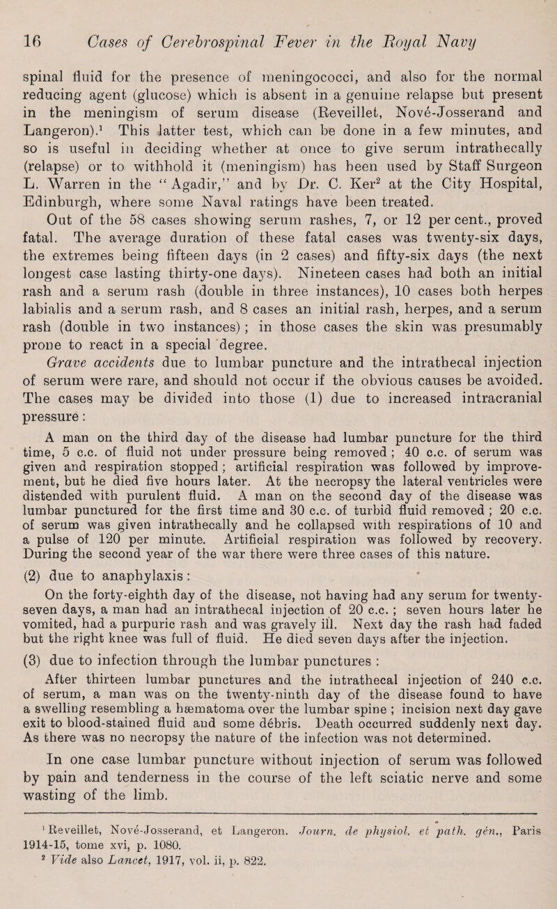 spinal fluid for the presence of meningococci, and also for the normal reducing agent (glucose) which is absent in a genuine relapse but present in the meningism of serum disease (Keveillet, Nove-Josserand and Langeron).1 This latter test, which can be done in a few minutes, and so is useful in deciding whether at once to give serum intrathecally (relapse) or to withhold it (meningism) has heen used by Staff Surgeon L. Warren in the “ Agadir,” and by Dr. C. Ker2 at the City Hospital, Edinburgh, where some Naval ratings have been treated. Out of the 58 cases showing serum rashes, 7, or 12 per cent., proved fatal. The average duration of these fatal cases was twenty-six days, the extremes being fifteen days (in 2 cases) and fifty-six days (the next longest case lasting thirty-one days). Nineteen cases had both an initial rash and a serum rash (double in three instances), 10 cases both herpes labialis and a serum rash, and 8 cases an initial rash, herpes, and a serum rash (double in two instances); in those cases the skin was presumably prone to react in a special degree. Grave accidents due to lumbar puncture and the intrathecal injection of serum were rare, and should not occur if the obvious causes be avoided. The cases may be divided into those (1) due to increased intracranial pressure: A man on the third day of the disease had lumbar puncture for the third time, 5 c.c. of fluid not under pressure being removed ; 40 c.c. of serum was given and respiration stopped; artificial respiration was followed by improve¬ ment, but he died five hours later. At the necropsy the lateral ventricles were distended with purulent fluid. A man on the second day of the disease was lumbar punctured for the first time and 30 c.c. of turbid fluid removed ; 20 c.c. of serum was given intrathecally and he collapsed with respirations of 10 and a pulse of 120 per minute. Artificial respiration was followed by recovery. During the second year of the war there were three cases of this nature. (2) due to anaphylaxis : On the forty-eighth day of the disease, not having had any serum for twenty- seven days, a man had an intrathecal injection of 20 c.c. ; seven hours later he vomited, had a purpuric rash and was gravely ill. Next day the rash had faded but the right knee was full of fluid. He died seven days after the injection. (3) due to infection through the lumbar punctures : After thirteen lumbar punctures and the intrathecal injection of 240 c.c. of serum, a man was on the twenty-ninth day of the disease found to have a swelling resembling a hsematoma over the lumbar spine ; incision next day gave exit to blood-stained fluid and some debris. Death occurred suddenly next day. As there was no necropsy the nature of the infection was not determined. In one case lumbar puncture without injection of serum was followed by pain and tenderness in the course of the left sciatic nerve and some wasting of the limb. 1 Reveilleb, Nove-Josserand, et Langeron. Journ, de physiol, eb path, gen,, Paris 1914-15, tome xvi, p. 1080. 2 Vide also Lancet, 1917, vol. ii, p. 822.