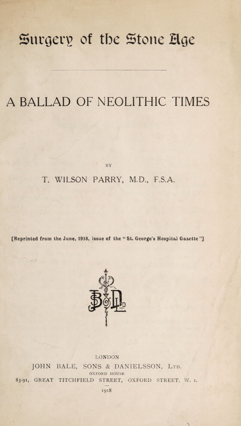 Surgerg of tbe Stone Hge A BALLAD OF NEOLITHIC TIMES T. WILSON PARRY, M.D., F.S.A. [Reprinted from the June, 1918, issue of the “ St, George's Hospital Gazette LONDON JOHN BALE, SONS & DANIELSSON, Ltd. OXFORD HOUSE