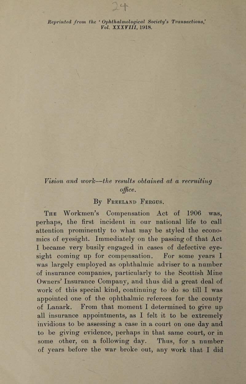 Reprinted from the ‘ Ophthalmological Society’s Transactions/ Vol. XXXVIII, 1918. Vision and work—the results obtained at a recruiting office. By Freeland Fergus. The Workmen’s Compensation Act of 1906 was, perhaps, the first incident in our national life to call attention prominently to what may be styled the econo¬ mics of eyesight. Immediately on the passing of that Act I became very busily engaged in cases of defective eye¬ sight coming up for compensation. For some years I was largely employed as ophthalmic adviser to a number of insurance companies, particularly to the Scottish Mine Owners’ Insurance Company, and thus did a great deal of work of this special kind, continuing to do so till I was appointed one of the ophthalmic referees for the county of Lanark. From that moment I determined to give up all insurance appointments, as I felt it to be extremely invidious to be assessing a case in a court on one day and to be giving evidence, perhaps in that same court, or in some other, on a following day. Thus, for a number of years before the war broke out, any work that I did