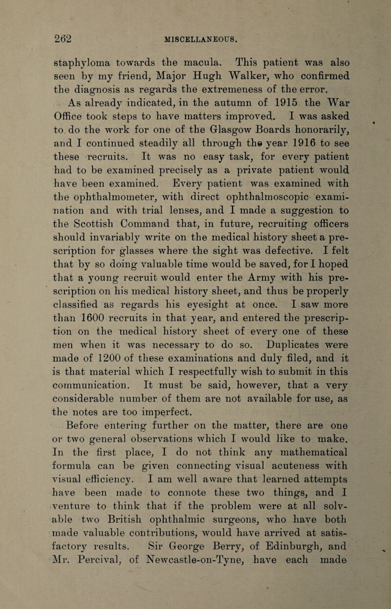 staphyloma towards the macula. This patient was also seen by my friend, Major Hugh Walker, who confirmed the diagnosis as regards the extremeness of the error. As already indicated, in the autumn of 1915 the War Office took steps to have matters improved. I was asked to do the work for one of the Glasgow Boards honorarily, and I continued steadily all through the year 1916 to see these recruits. It was no easy task, for every patient had to be examined precisely as a private patient would have been examined. Every patient was examined with the ophthalmometer, with direct ophthalmoscopic exami¬ nation and with trial lenses, and I made a suggestion to the Scottish Command that, in future, recruiting officers should invariably write on the medical history sheet a pre¬ scription for glasses where the sight was defective. I felt that by so doing valuable time would be saved, for I hoped that a young recruit would enter the Army with his pre¬ scription on his medical history sheet, and thus be properly classified as regards his eyesight at once. I saw more than 1600 recruits in that year, and entered the prescrip¬ tion on the medical history sheet of every one of these men when it was necessary to do so. Duplicates were made of 1200 of these examinations and duly filed, and it is that material which I respectfully wish to submit in this communication. It must be said, however, that a very considerable number of them are not available for use, as the notes are too imperfect. Before entering' further on the matter, there are one or two general observations which I would like to make. In the first place, I do not think any mathematical formula can be given connecting visual acuteness with visual efficiency. I am well aware that learned attempts have been made to connote these two things, and I venture to think that if the problem were at all solv¬ able two British ophthalmic surgeons, who have both made valuable contributions, would have arrived at satis¬ factory results. Sir George Berry, of Edinburgh, and Mr. Percival, of Newcastle-on-Tyne, have each made