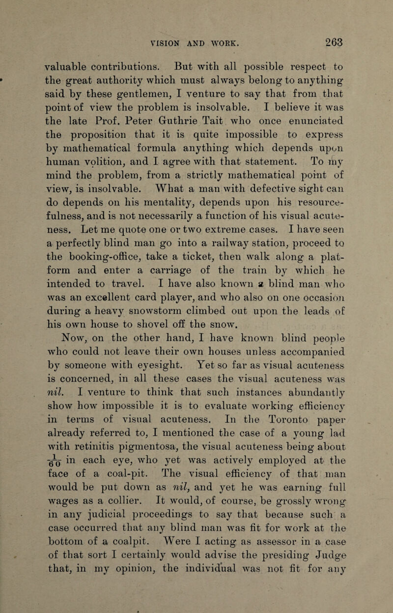valuable contributions. But with all possible respect to the great authority which must always belong to anything said by these gentlemen, I venture to say that from that point of view the problem is insolvable. I believe it was the late Prof. Peter Guthrie Tait who once enunciated the proposition that it is quite impossible to express by mathematical formula anything which depends upon human vplition, and I agree with that statement. To my mind the problem, from a strictly mathematical point of view, is insolvable. What a man with defective sight can do depends on his mentality, depends upon his resource¬ fulness, and is not necessarily a function of his visual acute¬ ness. Let me quote one or two extreme cases. I have seen a perfectly blind man go into a railway station, proceed to the booking-office, take a ticket, then walk along a plat¬ form and enter a carriage of the train by which he intended to travel. I have also known a blind man who was an excellent card player, and who also on one occasion during a heavy snowstorm climbed out upon the leads of his own house to shovel off the snow. Now, on the other hand, I have known blind people who could not leave their own houses unless accompanied by someone with eyesight. Yet so far as visual acuteness is concerned, in all these cases the visual acuteness was nil. I venture to think that such instances abundantly show how impossible it is to evaluate working efficiency in terms of visual acuteness. In the Toronto paper already referred to, I mentioned the case of a young lad with retinitis pigmentosa, the visual acuteness being about ~60 each eye, who yet was actively employed at the face of a coal-pit. The visual efficiency of that man would be put down as nil, and yet he was earning full wages as a collier. It would, of course, be grossly wrong' in any judicial proceedings to say that because such a case occurred that any blind man was fit for work at the bottom of a coalpit. Were I acting as assessor in a case of that sort I certainly would advise the presiding* Judge that, in my opinion, the individual was not fit for any