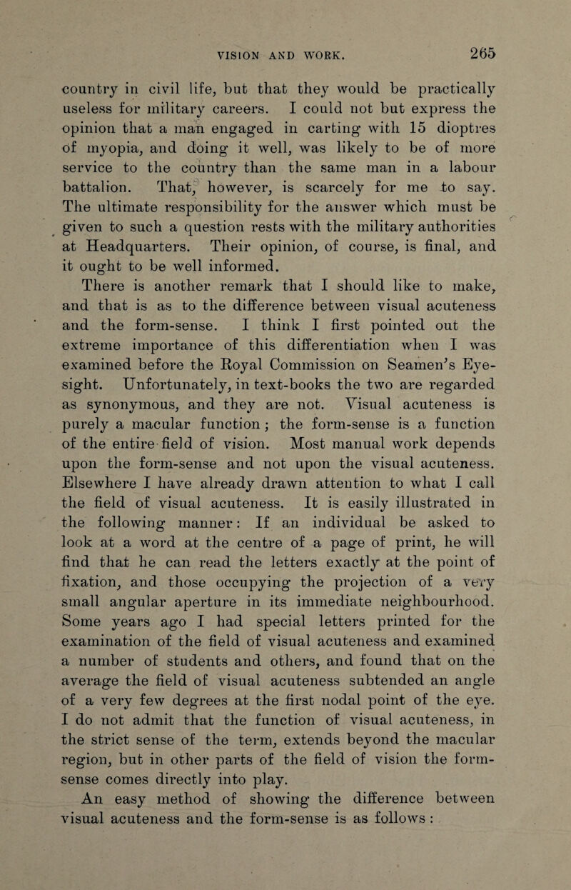 country in civil life, but that they would be practically useless for military careers. I could not but express the opinion that a man engaged in carting with 15 dioptres of myopia, and doing it well, was likely to be of more service to the country than the same man in a labour battalion. That, however, is scarcely for me to say. The ultimate responsibility for the answer which must be given to such a question rests with the military authorities at Headquarters. Their opinion, of course, is final, and it ought to be well informed. There is another remark that I should like to make, and that is as to the difference between visual acuteness and the form-sense. I think I first pointed out the extreme importance of this differentiation when I was examined before the Royal Commission on Seameids Eye¬ sight. Unfortunately, in text-books the two are regarded as synonymous, and they are not. Visual acuteness is purely a macular function ; the form-sense is a function of the entire field of vision. Most manual work depends upon the form-sense and not upon the visual acuteness. Elsewhere I have already drawn attention to what I call the field of visual acuteness. It is easily illustrated in the following manner: If an individual be asked to look at a word at the centre of a page of print, he will find that he can read the letters exactly at the point of fixation, and those occupying the projection of a very small angular aperture in its immediate neighbourhood. Some years ago I had special letters printed for the examination of the field of visual acuteness and examined a number of students and others, and found that on the average the field of visual acuteness subtended an angle of a very few degrees at the first nodal point of the eye. I do not admit that the function of visual acuteness, in the strict sense of the term, extends beyond the macular region, but in other parts of the field of vision the form- sense comes directly into play. An easy method of showing the difference between visual acuteness and the form-sense is as follows :