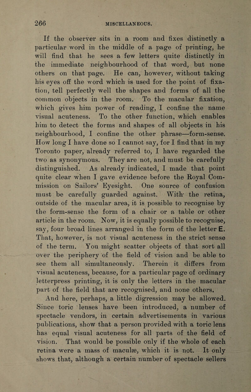 If tlie observer sits in a room and fixes distinctly a particular word in the middle of a page of printing, he will find that he sees a few letters quite distinctly in the immediate neighbourhood of that word, but none others on that page. He can, however, without taking his eyes off the word which is used for the point of fixa¬ tion, tell perfectly well the shapes and forms of all the common objects in the room. To the macular fixation, which gives him power of reading, I confine the name visual acuteness. To the other function, which enables him to detect the forms and shapes of all objects in his neighbourhood, I confine the other phrase—form-sense. How long I have done so I cannot say, for I find that in my Toronto paper, already referred to, I have regarded the two as synonymous. They are not, and must be carefully distinguished. As already indicated, I made that point quite clear when I gave evidence before the Royal Com¬ mission on Sailors’ Eyesight. One source of confusion must be carefully guarded against. With1 the retina, outside of the macular area, it is possible to recognise by the form-sense the form of a chair or a table or other article in the room. Now, it is equally possible to recognise, say, four broad lines arranged in the form of the letter E. That, however, is not visual acuteness in the strict sense of the term. You might scatter objects of that sort all over the periphery of the field of vision and be able to see them all simultaneously. Therein it differs from visual acuteness, because, for a particular page of ordinary letterpress printing, it is only the letters in the macular part of the field that are recognised, and none others. And here, perhaps, a little digression may be allowed. Since toric lenses have been introduced, a number of spectacle vendors, in certain advertisements in various publications, show that a person provided with a toric lens has equal visual acuteness for all parts of the field of vision. That would be possible only if the whole of each retina were a mass of maculae, which it is not. It only shows that, although a certain number of spectacle sellers