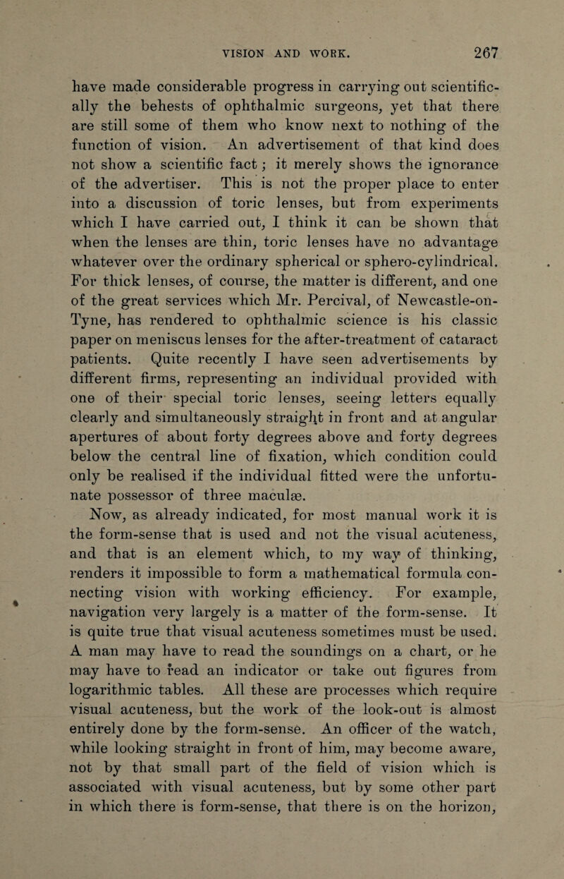 have made considerable progress in carrying out scientific¬ ally the behests of ophthalmic surgeons, yet that there are still some of them who know next to nothing of the function of vision. An advertisement of that kind does not show a scientific fact; it merely shows the ignorance of the advertiser. This is not the proper place to enter into a discussion of toric lenses, but from experiments which I have carried out, I think it can be shown that when the lenses are thin, toric lenses have no advantage whatever over the ordinary spherical or sphero-cylindrical. For thick lenses, of course, the matter is different, and one of the great services which Mr. Percival, of Newcastle-on- Tyne, has rendered to ophthalmic science is his classic paper on meniscus lenses for the after-treatment of cataract patients. Quite recently I have seen advertisements by different firms, representing an individual provided with one of their special toric lenses, seeing letters equally clearly and simultaneously straight in front and at angular apertures of about forty degrees above and forty degrees below the central line of fixation, which condition could only be realised if the individual fitted were the unfortu¬ nate possessor of three maculm. Now, as already indicated, for most manual work it is the form-sense that is used and not the visual acuteness, and that is an element which, to my way of thinking, renders it impossible to form a mathematical formula con¬ necting vision with working efficiency. For example, navigation very largely is a matter of the form-sense. It is quite true that visual acuteness sometimes must be used. A man may have to read the soundings on a chart, or he may have to read an indicator or take out figures from logarithmic tables. All these are processes which require visual acuteness, but the work of the look-out is almost entirely done by the form-sense. An officer of the watch, while looking straight in front of him, may become aware, not by that small part of the field of vision which is associated with visual acuteness, but by some other part in which there is form-sense, that there is on the horizon,