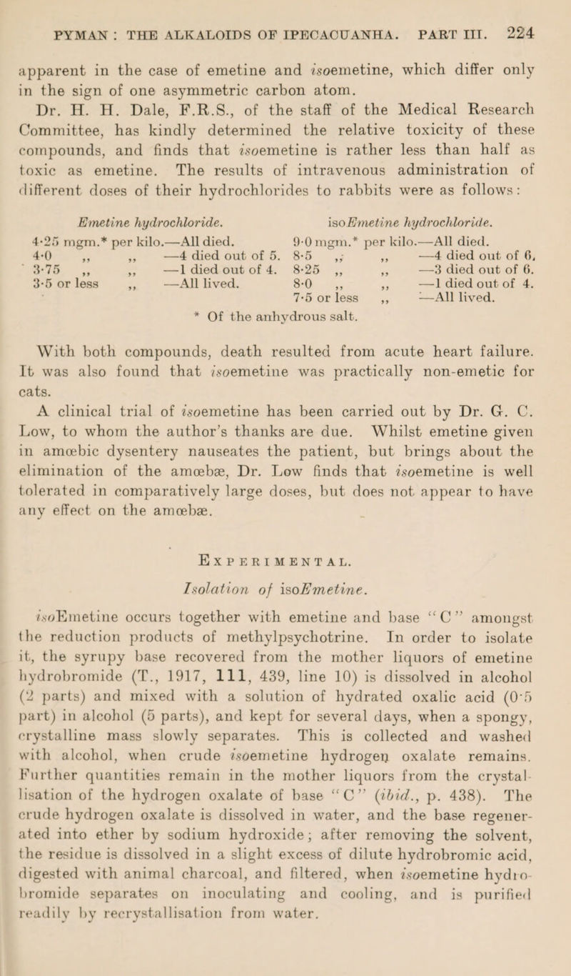 apparent in the case of emetine and isoemetine, which differ only in the sign of one asymmetric carbon atom. Dr. H. H. Dale, F.R.S., of the staff of the Medical Research Committee, has kindly determined the relative toxicity of these compounds, and finds that isoemetine is rather less than half as toxic as emetine. The results of intravenous administration of different doses of their hydrochlorides to rabbits were as follows: Emetine hydrochloride. iso Emetine hydrochloride. 4-2~> rngm.* per kilo.—All died. 4*0 ,, ,, —4 died out of 5. .‘1-75 ,, ,, —1 died out of 4. 3-5 or less ,, —All lived. 9-0 mgm.* 8-5 8-25 „ 8-0 „ 7-5 or less per kilo.—All died. ,, —4 died out of (1. ,, —3 died out of 0. ,, —1 died out of 4. „ 1—All lived. * Of the anhydrous salt. With both compounds, death resulted from acute heart failure. It was also found that /soemetine was practically non-emetic for cats. A clinical trial of isoemetine has been carried out by Dr. G. C. Low, to whom the author’s thanks are due. Whilst emetine given in amoebic dysentery nauseates the patient, but brings about the elimination of the amoebae, Dr. Low finds that isoemetine is well tolerated in comparatively large doses, but does not appear to have any effect on the amoebae. Experimental. Isolation of iso Emetine. /.soEmetine occurs together with emetine and base “ C ” amongst the reduction products of methylpsychotrine. In order to isolate it, the syrupy base recovered from the mother liquors of emetine hydrobromide (T., 1917, 111, 439, line 10) is dissolved in alcohol (2 parts) and mixed with a solution of hydrated oxalic acid (0‘5 part) in alcohol (5 parts), and kept for several days, when a spongy, crystalline mass slowly separates. This is collected and washed with alcohol, when crude isoemetine hydrogen oxalate remains. Further quantities remain in the mother liquors from the crystal lisation of the hydrogen oxalate of base “C” (ibid., p. 438). The crude hydrogen oxalate is dissolved in water, and the base regener¬ ated into ether by sodium hydroxide; after removing the solvent, the residue is dissolved in a slight excess of dilute hydrobromic acid, digested with animal charcoal, and filtered, when isoemetine hydro- bromide separates on inoculating and cooling, and is purified readily by recrystallisation from water.