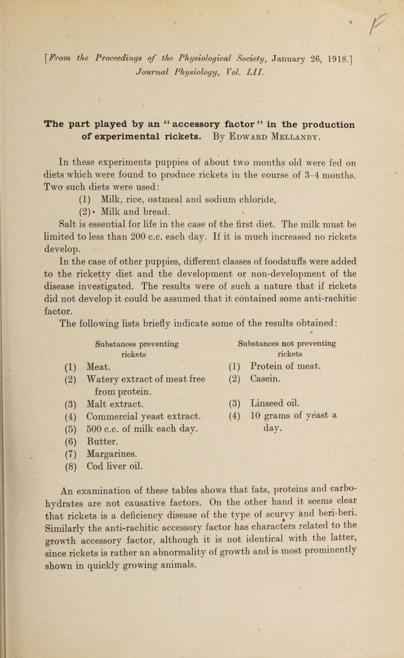 [From ths Proceedings of the Physiological Society, January 26, 1918.] Journal Physiology, Vol. LIT. The part played by an accessory factor in the production of experimental rickets. By Edwaed Mellanby. In these experiments puppies of about two months old were fed on diets which were found to produce rickets in the course of 3-4 months. Two such diets were used: (1) Milk, rice, oatmeal and sodium chloride, (2) • Milk and bread. Salt is essential for life in the case of the first diet. The milk must be limited to less than 200 c.c. each day. If it is much increased no rickets develop. In the case of other puppies, different classes of foodstuffs were added to the ricketty diet and the development or non-development of the disease investigated. The results were of such a nature that if rickets did not develop it could be assumed that it contained some anti-rachitic factor. The following lists briefly indicate some of the results obtained: Substances preventing Substances not preventing rickets rickets (1) Meat. (1) Protein of meat. (2) Watery extract of meat free (2) Casein. from protein. (3) Malt extract. (3) Linseed oil. (4) Commercial yeast extract. (4) 10 grams of yeast a (6) 500 c.c. of milk each day. day. (6) Butter. (7) Margarines. (8) Cod liver oil. An examination of these tables shows that fats, proteins and carbo¬ hydrates are not causative factors. On the other hand it seems clear that rickets is a deficiency disease of the type of scurvy and beri-beri. Similarly the anti-rachitic accessory factor has characters related to the growth accessory factor, although it is not identical with the latter, since rickets is rather an abnormality of growth and is most prominently shown in quickly growing animals.