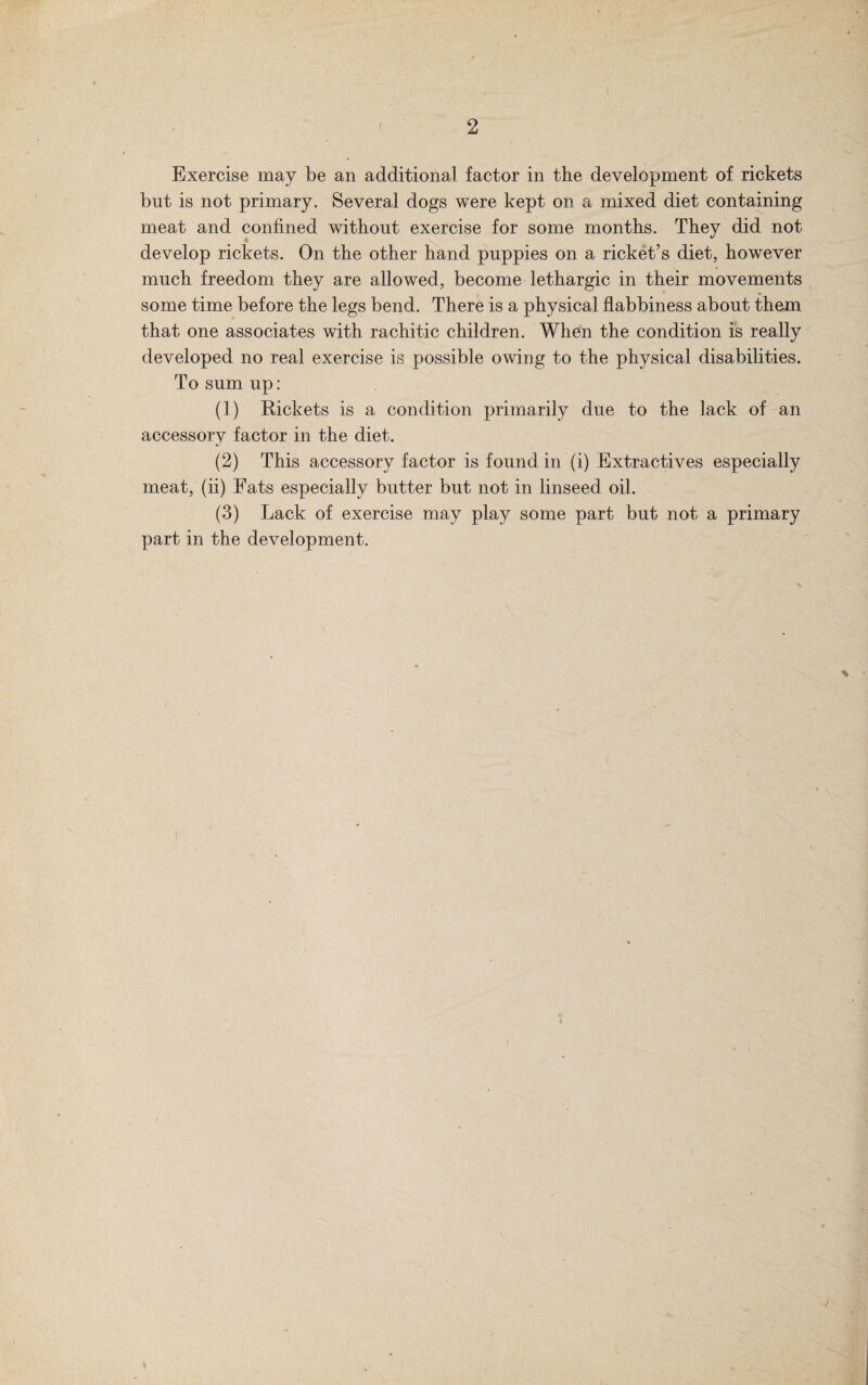 Exercise may be an additional factor in the development of rickets bnt is not primary. Several dogs were kept on a mixed diet containing meat and confined without exercise for some months. They did not develop rickets. On the other hand puppies on a ricket’s diet, however much freedom they are allowed, become lethargic in their movements some time before the legs bend. There is a physical flabbiness about them that one associates with rachitic children. When the condition is really developed no real exercise is possible owing to the physical disabilities. To sum up: (1) R-ickets is a condition primarily due to the lack of an accessory factor in the diet. (2) This accessory factor is found in (i) Extractives especially meat, (ii) Fats especially butter but not in linseed oil. (3) Lack of exercise may play some part but not a primary part in the development.